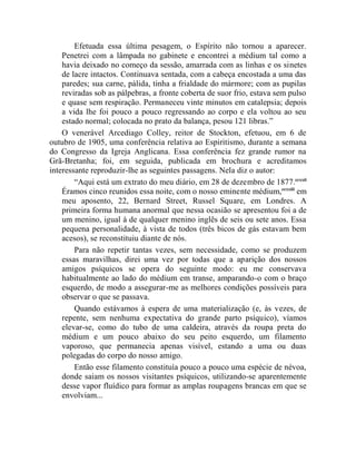 Efetuada essa última pesagem, o Espírito não tornou a aparecer.
    Penetrei com a lâmpada no gabinete e encontrei a médium tal como a
    havia deixado no começo da sessão, amarrada com as linhas e os sinetes
    de lacre intactos. Continuava sentada, com a cabeça encostada a uma das
    paredes; sua carne, pálida, tinha a frialdade do mármore; com as pupilas
    reviradas sob as pálpebras, a fronte coberta de suor frio, estava sem pulso
    e quase sem respiração. Permaneceu vinte minutos em catalepsia; depois
    a vida lhe foi pouco a pouco regressando ao corpo e ela voltou ao seu
    estado normal; colocada no prato da balança, pesou 121 libras.”
    O venerável Arcediago Colley, reitor de Stockton, efetuou, em 6 de
outubro de 1905, uma conferência relativa ao Espiritismo, durante a semana
do Congresso da Igreja Anglicana. Essa conferência fez grande rumor na
Grã-Bretanha; foi, em seguida, publicada em brochura e acreditamos
interessante reproduzir-lhe as seguintes passagens. Nela diz o autor:
        “Aqui está um extrato do meu diário, em 28 de dezembro de 1877.ccxxii
    Éramos cinco reunidos essa noite, com o nosso eminente médium,ccxxiii em
    meu aposento, 22, Bernard Street, Russel Square, em Londres. A
    primeira forma humana anormal que nessa ocasião se apresentou foi a de
    um menino, igual à de qualquer menino inglês de seis ou sete anos. Essa
    pequena personalidade, à vista de todos (três bicos de gás estavam bem
    acesos), se reconstituiu diante de nós.
        Para não repetir tantas vezes, sem necessidade, como se produzem
    essas maravilhas, direi uma vez por todas que a aparição dos nossos
    amigos psíquicos se opera do seguinte modo: eu me conservava
    habitualmente ao lado do médium em transe, amparando-o com o braço
    esquerdo, de modo a assegurar-me as melhores condições possíveis para
    observar o que se passava.
        Quando estávamos à espera de uma materialização (e, às vezes, de
    repente, sem nenhuma expectativa do grande parto psíquico), víamos
    elevar-se, como do tubo de uma caldeira, através da roupa preta do
    médium e um pouco abaixo do seu peito esquerdo, um filamento
    vaporoso, que permanecia apenas visível, estando a uma ou duas
    polegadas do corpo do nosso amigo.
        Então esse filamento constituía pouco a pouco uma espécie de névoa,
    donde saiam os nossos visitantes psíquicos, utilizando-se aparentemente
    desse vapor fluídico para formar as amplas roupagens brancas em que se
    envolviam...
 