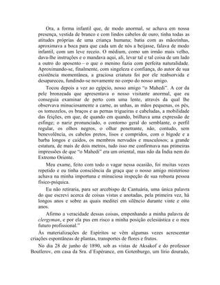 Ora, a forma infantil que, de modo anormal, se achava em nossa
    presença, vestida de branco e com lindos cabelos de ouro, tinha todas as
    atitudes próprias de uma criança humana; batia com as mãozinhas,
    aproximava a boca para que cada um de nós a beijasse, falava de modo
    infantil, com um leve receio. O médium, como um irmão mais velho,
    dava-lhe instruções e o mandava aqui, ali, levar tal e tal coisa de um lado
    a outro do aposento – o que o menino fazia com perfeita naturalidade.
    Aproximando-se, finalmente, com singeleza e confiança, do autor de sua
    existência momentânea, a graciosa criatura foi por ele reabsorvida e
    desapareceu, fundindo-se novamente no corpo do nosso amigo.
        Tocou depois a vez ao egípcio, nosso amigo “o Mahedi”. A cor da
    pele bronzeada que apresentava o nosso visitante anormal, que eu
    conseguia examinar de perto com uma lente, através da qual lhe
    observava minuciosamente a carne, as unhas, as mãos pequenas, os pés,
    os tornozelos, os braços e as pernas trigueiras e cabeludas, a mobilidade
    das feições, em que, de quando em quando, brilhava uma expressão de
    esfinge; o nariz pronunciado, o contorno geral do semblante, o perfil
    regular, os olhos negros, o olhar penetrante, não, contudo, sem
    benevolência, os cabelos pretos, lisos e compridos, com o bigode e a
    barba longos e caídos, os membros nervudos e musculosos; a grande
    estatura, de mais de dois metros, tudo isso me confirmava nas primeiras
    impressões de que “o Mahedi” era um oriental, mas não da Índia nem do
    Extremo Oriente.
        Meu exame, feito com todo o vagar nessa ocasião, foi muitas vezes
    repetido e eu tinha consciência da graça que o nosso amigo misterioso
    achava na minha importuna e minuciosa inspeção de sua robusta pessoa
    físico-psíquica.
        Eu não retiraria, para ser arcebispo de Cantuária, uma única palavra
    do que escrevi acerca de coisas vistas e anotadas, pela primeira vez, há
    longos anos e sobre as quais meditei em silêncio durante vinte e oito
    anos.
        Afirmo a veracidade dessas coisas, empenhando a minha palavra de
    clergyman, e por ela pus em risco a minha posição eclesiástica e o meu
    futuro profissional.”
    Às materializações de Espíritos se vêm algumas vezes acrescentar
criações espontâneas de plantas, transportes de flores e frutos.
    No dia 28 de junho de 1890, sob as vistas de Aksakof e do professor
Boutlerov, em casa da Sra. d`Espérance, em Gotenburgo, um lírio dourado,
 