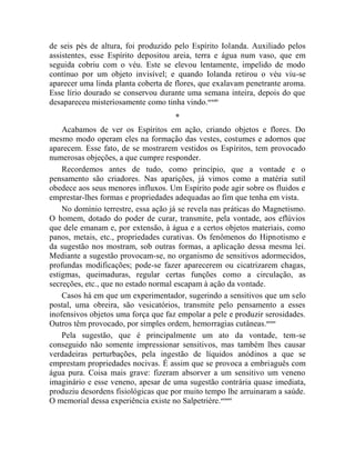 de seis pés de altura, foi produzido pelo Espírito Iolanda. Auxiliado pelos
assistentes, esse Espírito depositou areia, terra e água num vaso, que em
seguida cobriu com o véu. Este se elevou lentamente, impelido de modo
contínuo por um objeto invisível; e quando Iolanda retirou o véu viu-se
aparecer uma linda planta coberta de flores, que exalavam penetrante aroma.
Esse lírio dourado se conservou durante uma semana inteira, depois do que
desapareceu misteriosamente como tinha vindo.ccxxiv
                                     *
    Acabamos de ver os Espíritos em ação, criando objetos e flores. Do
mesmo modo operam eles na formação das vestes, costumes e adornos que
aparecem. Esse fato, de se mostrarem vestidos os Espíritos, tem provocado
numerosas objeções, a que cumpre responder.
    Recordemos antes de tudo, como princípio, que a vontade e o
pensamento são criadores. Nas aparições, já vimos como a matéria sutil
obedece aos seus menores influxos. Um Espírito pode agir sobre os fluidos e
emprestar-lhes formas e propriedades adequadas ao fim que tenha em vista.
    No domínio terrestre, essa ação já se revela nas práticas do Magnetismo.
O homem, dotado do poder de curar, transmite, pela vontade, aos eflúvios
que dele emanam e, por extensão, à água e a certos objetos materiais, como
panos, metais, etc., propriedades curativas. Os fenômenos do Hipnotismo e
da sugestão nos mostram, sob outras formas, a aplicação dessa mesma lei.
Mediante a sugestão provocam-se, no organismo de sensitivos adormecidos,
profundas modificações; pode-se fazer aparecerem ou cicatrizarem chagas,
estigmas, queimaduras, regular certas funções como a circulação, as
secreções, etc., que no estado normal escapam à ação da vontade.
    Casos há em que um experimentador, sugerindo a sensitivos que um selo
postal, uma obreira, são vesicatórios, transmite pelo pensamento a esses
inofensivos objetos uma força que faz empolar a pele e produzir serosidades.
Outros têm provocado, por simples ordem, hemorragias cutâneas.ccxxv
    Pela sugestão, que é principalmente um ato da vontade, tem-se
conseguido não somente impressionar sensitivos, mas também lhes causar
verdadeiras perturbações, pela ingestão de líquidos anódinos a que se
emprestam propriedades nocivas. É assim que se provoca a embriaguês com
água pura. Coisa mais grave: fizeram absorver a um sensitivo um veneno
imaginário e esse veneno, apesar de uma sugestão contrária quase imediata,
produziu desordens fisiológicas que por muito tempo lhe arruinaram a saúde.
O memorial dessa experiência existe no Salpetrière. ccxxvi
 
