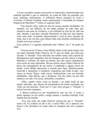 A esses exemplos cumpre acrescentar as impressões experimentadas por
senhoras grávidas e que se traduzem, no corpo do filho em gestação, por
taras, manchas, deformações. A influência dessas emoções às vezes é
vivíssima. O Doutor Goudard, numa comunicação à Sociedade de Estudos
Psíquicos de Marselha,ccxxvii refere os seguintes fatos:
        “Um homem culto, saído de uma de nossas grandes faculdades, foi
    operado, em sua infância, de um duplo polegar de cada lado, que
    simulava uma pata de crustáceo, e era atribuído ao fato de ter sido sua
    mãe, durante a gravidez, trincada fortemente na mão por uma lagosta.
    Uma outra mãe, vivamente impressionada à vista de uma carranca de
    fonte, deu à luz um feto cuja cabeça tinha uma estranha semelhança de
    feições com essa carranca.”
    Caso notável é o seguinte, publicado pelo “Matin”, de 1º de junho de
1906:
        “Uma jovem de 19 anos, Luísa Mirbel, tinha vivido muito tempo com
    um rapaz chamado Pedro Chauvin, de 27 anos de idade, que tinha por
    alcunha “o Tatuado”. Esse indivíduo era célebre numa zona especial de
    Montparnasse pela magnífica série de tatuagens que lhe ornava o corpo.
    Beberrão e violento, ele batia na amante, que não ousava abandoná-lo
    com receio de suas represálias. Há uns quinze meses Pedro Chauvin foi
    preso em conseqüência de um roubo e condenado a alguns meses de
    prisão. Luísa Mirbel aproveitou a ocasião para fugir. Definitivamente
    resolvida a abandonar a existência vergonhosa que tinha levado, veio
    morar no bairro Picpus, onde travou conhecimento com um honrado
    trabalhador, João Barrau, que a desposou. Um dia sentiu ela que não
    tardaria a ser mãe. Um receio, entretanto, a assaltava:
        – Olha – repetiu várias vezes ao marido –, eu tenho medo de que
    aquele indivíduo, que abusou da inexperiência da minha mocidade, me
    venha um dia procurar. Temo por ti e por mim, porque o “Tatuado” é
    terrível em suas vinganças.
        J. Barrau esforçava-se por tranqüilizá-la, mas em vão. À noite, a
    pobre rapariga via em sonho o antigo amante e acordava trêmula. Uma
    manhã disse ao marido:
        – Tive esta noite um sonho horrível: parecia-me que o “Tatuado”
    estava ali. Eu acabava de dar à luz o nosso filho; ele o apertava nos
    braços e lhe desenhava no corpo todas as tatuagens que em si próprio
    traz.
 
