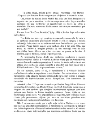 – Tu estás louca, minha pobre amiga – respondeu João Barrau –
    . Esquece esse homem. Eu te asseguro que ele jamais te tornará a achar.
        Ora, ontem de manhã, Luísa Mirbel deu à luz um filho. Imagine-se o
    espanto dos que a assistiam, vendo no corpo do menino largas manchas
    azuladas em que facilmente se reconheciam os traços de letras e
    desenhos. No peito notava-se distintamente um coração atravessado por
    um punhal.”
    Em seu livro “La Zone Frontière” (pág. 131) o Senhor Sage refere dois
outros fatos:
        “Na Itália, um morcego penetrou, esvoaçando, numa sala de baile e
    as senhoras investiram, procurando enxotá-lo com os lenços; o mísero
    animalejo deixou-se cair no ombro nu de uma das senhoras, que teve um
    desmaio. Pouco tempo depois essa senhora deu à luz uma filha, que
    trazia no ombro a imagem perfeita de um morcego com as asas
    estendidas. Nada faltava: os pelos cinzentos, as garras, o focinho. A
    menina, depois de moça, nunca se pôde decotar.
        As impressões fracas, desde que perdurem, produzem o mesmo
    resultado que as súbitas e violentas. Liébault refere que um vinhateiro se
    assemelhava de modo surpreendente à estátua do santo padroeiro da sua
    aldeia, que existia na igreja. Durante a gravidez sua mãe havia tido a
    idéia fixa de que o filho se pareceria com o santo.”
    No ser humano, como se vê, o pensamento e a vontade influem
profundamente sobre o organismo e suas funções. Em outros casos o nosso
pensamento pode adquirir bastante intensidade para criar formas e imagens
suscetíveis de impressionarem placas fotográficas. São numerosos os
exemplos.
    Aksakof refere ccxxviii que no curso de experiências fotográficas feitas em
companhia de Mumler e do Doutor Child, em 1862, foi obtida numa placa a
imagem de uma senhora que desejava ardentemente aparecer com uma
guitarra nos braços. A forma desejada apareceu. Desde então se têm
multiplicado esses casos. Nas experiências de sugestão, têm-se muitas vezes
criado pelo pensamento objetos que para os sensitivos possuíam uma
existência real e estavam submetidos às leis da óptica.
    Não é mesmo necessário que a ação seja volitiva. Muitas vezes, como
nos casos de gravidez que indicamos, o pensamento é inconsciente e nem por
isso deixa de produzir efeitos muitíssimo sensíveis sobre a matéria. O mesmo
se dá com os vivos exteriorizados que aparecem a distância. Basta que seu
 