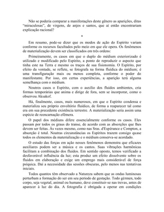 Não se poderia comparar a manifestações deste gênero as aparições, ditas
“miraculosas”, de virgens, de anjos e santos, que aí então encontrariam
explicação racional?
                                      *
     Em resumo, pode-se dizer que os modos de ação do Espírito variam
conforme os recursos facultados pelo meio em que ele opera. Os fenômenos
de materialização devem ser classificados em três ordens:
     Primeiramente, os casos em que o duplo do médium exteriorizado é
utilizado e modificado pelo Espírito, a ponto de reproduzir o aspecto que
tinha este na Terra e mesmo os traços de sua fisionomia. O Espírito, por
efeito da vontade, se reflete, se fotografa na forma fluídica do médium; é
uma transfiguração mais ou menos completa, conforme o poder do
manifestante. Por isso, em certas experiências, a aparição terá alguma
semelhança com o médium.
     Noutros casos o Espírito, com o auxílio dos fluidos ambientes, cria
formas temporárias que anima e dirige de fora, sem se incorporar, como o
observou Aksakof.
     Há, finalmente, casos, mais numerosos, em que o Espírito condensa e
materializa seu próprio envoltório fluídico, de forma a reaparecer tal como
era em sua precedente existência terrestre. A materialização seria assim uma
espécie de reencarnação efêmera.
     O papel dos médiuns difere essencialmente conforme os casos. Eles
passam por todos os graus do transe, de acordo com as absorções que lhes
devem ser feitas. Às vezes mesmo, como nas Sras. d'Espérance e Compton, a
absorção é total. Noutras circunstâncias os Espíritos trazem consigo quase
todos os elementos da materialização e o médium conserva-se acordado.
     O estudo das forças em ação nesses fenômenos demonstra que eficazes
auxiliares podem ser a música e os cantos. Suas vibrações harmônicas
facilitam a combinação dos fluidos. Em sentido oposto, temos verificado a
desfavorável influência da luz; esta produz um efeito dissolvente sobre os
fluidos em elaboração e exige um emprego mais considerável de força
psíquica. Daí a necessidade das sessões obscuras, pelo menos nas tentativas
iniciais.
     Todos quantos têm observado a Natureza sabem que as ondas luminosas
perturbam a formação do ser em seu período de gestação. Todo gérmen, todo
corpo, seja vegetal, animal ou humano, deve constituir-se nas trevas, antes de
aparecer à luz do dia. A fotografia é obrigada a operar em condições
 