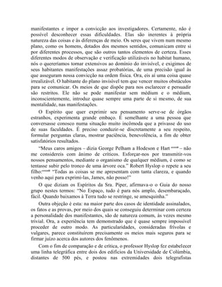 manifestantes e impor a convicção aos investigadores. Certamente, não é
possível desconhecer essas dificuldades. Elas são inerentes à própria
natureza das coisas e às diferenças de meio. Os seres que vivem num mesmo
plano, como os homens, dotados dos mesmos sentidos, comunicam entre si
por diferentes processos, que são outros tantos elementos de certeza. Esses
diferentes modos de observação e verificação utilizáveis no habitat humano,
nós o quereríamos tornar extensivos ao domínio do invisível, e exigimos de
seus habitantes manifestações assaz probatórias, de uma precisão igual às
que asseguram nossa convicção na ordem física. Ora, eis aí uma coisa quase
irrealizável. O habitante do plano invisível tem que vencer muitos obstáculos
para se comunicar. Os meios de que dispõe para nos esclarecer e persuadir
são restritos. Ele não se pode manifestar sem médium e o médium,
inconscientemente, introduz quase sempre uma parte de si mesmo, de sua
mentalidade, nas manifestações.
    O Espírito que quer exprimir seu pensamento serve-se de órgãos
estranhos, experimenta grande embaço. É semelhante a uma pessoa que
conversasse conosco numa situação muito incômoda que a privasse do uso
de suas faculdades. É preciso conduzir-se discretamente a seu respeito,
formular perguntas claras, mostrar paciência, benevolência, a fim de obter
satisfatórios resultados.
    “Meus caros amigos – dizia George Pelham a Hodeson e Hart ccxxxii – não
me considereis com ânimo de críticos. Esforçar-nos por transmitir-vos
nossos pensamentos, mediante o organismo de qualquer médium, é como se
tentasse subir pelo tronco de uma árvore oca.” Robert Hyslop o repete a seu
filho:ccxxxiii “Todas as coisas se me apresentam com tanta clareza, e quando
venho aqui para exprimi-las, James, não posso!”
    O que diziam os Espíritos da Sra. Piper, afirmava-o o Guia do nosso
grupo nestes termos: “No Espaço, tudo é para nós amplo, desembaraçado,
fácil. Quando baixamos à Terra tudo se restringe, se amesquinha.”
    Outra objeção é esta: na maior parte dos casos de identidade assinalados,
os fatos e as provas, por meio dos quais se conseguiu determinar com certeza
a personalidade dos manifestantes, são de natureza comum, às vezes mesmo
trivial. Ora, a experiência tem demonstrado que é quase sempre impossível
proceder de outro modo. As particularidades, consideradas frívolas e
vulgares, parece constituírem precisamente os meios mais seguros para se
firmar juízo acerca dos autores dos fenômenos.
    Com o fim de comparação e de crítica, o professor Hyslop fez estabelecer
uma linha telegráfica entre dois dos edifícios da Universidade de Colúmbia,
distantes de 500 pés, e postou nas extremidades dois telegrafistas
 