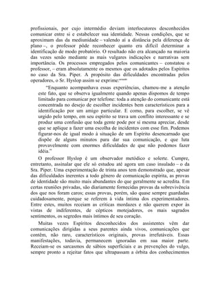 profissionais, por cujo intermédio deviam interlocutores desconhecidos
comunicar entre si e estabelecer sua identidade. Nessas condições, que se
aproximam das da mediunidade – valendo aí a distância pela diferença de
plano –, o professor pôde reconhecer quanto era difícil determinar a
identificação de modo probatório. O resultado não era alcançado na maioria
das vezes senão mediante as mais vulgares indicações e narrativas sem
importância. Os processos empregados pelos comunicantes – constatou o
professor, – eram absolutamente os mesmos que os adotados pelos Espíritos
no caso da Sra. Piper. A propósito das dificuldades encontradas pelos
operadores, o Sr. Hyslop assim se exprime:ccxxxiv
        “Enquanto acompanhava essas experiências, chamou-me a atenção
    este fato, que se observa igualmente quando apenas dispomos de tempo
    limitado para comunicar por telefone: toda a atenção do comunicante está
    concentrada no desejo de escolher incidentes bem característicos para a
    identificação por um amigo particular. E como, para escolher, se vê
    urgido pelo tempo, em seu espírito se trava um conflito interessante e se
    produz uma confusão que toda gente pode por si mesma apreciar, desde
    que se aplique a fazer uma escolha de incidentes com esse fim. Podemos
    figurar-nos de igual modo à situação de um Espírito desencarnado que
    dispõe de alguns minutos para dar sua comunicação, e que luta
    provavelmente com enormes dificuldades de que não podemos fazer
    idéia.”
    O professor Hyslop é um observador metódico e solerte. Cumpre,
entretanto, assinalar que ele só estudou até agora um caso insulado – o da
Sra. Piper. Uma experimentação de trinta anos tem demonstrado que, apesar
das dificuldades inerentes a todo gênero de comunicação espírita, as provas
de identidade são muito mais abundantes do que geralmente se acredita. Em
certas reuniões privadas, são diariamente fornecidas provas da sobrevivência
dos que nos foram caros; essas provas, porém, são quase sempre guardadas
cuidadosamente, porque se referem à vida íntima dos experimentadores.
Entre estes, muitos receiam as críticas mordazes e não querem expor às
vistas de indiferentes, de cépticos motejadores, os mais sagrados
sentimentos, os segredos mais íntimos de seu coração.
    Muitas vezes Espíritos desconhecidos dos assistentes vêm dar
comunicações dirigidas a seus parentes ainda vivos, comunicações que
contêm, não raro, característicos originais, provas irrefutáveis. Essas
manifestações, todavia, permanecem ignoradas em sua maior parte.
Receiam-se os sarcasmos de sábios superficiais e as prevenções do vulgo,
sempre pronto a rejeitar fatos que ultrapassam a órbita dos conhecimentos
 