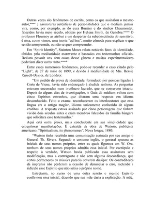 Outras vezes são fenômenos de escrita, como os que assinalou o mesmo
autor,ccxxxvi e assinaturas autênticas de personalidades que o médium jamais
vira, como, por exemplo, as do cura Burnier e do síndico Chaumontet,
falecidos havia meio século, obtidas por Helena Smith, de Genebra.ccxxxvii O
professor Flournoy as atribui a um despertar da subconsciência do sensitivo;
é essa, como vimos, uma teoria “ad hoc”, muito cômoda para explicar o que
se não compreende, ou não se quer compreender.
    Em “Spirit Identity”, Stainton Moses relata notáveis fatos de identidade,
obtidos pela mediunidade escrevente e baseados em testemunhos oficiais.
Declara possuir uns cem casos desse gênero e muitos experimentadores
poderiam dizer outro tanto.ccxxxviii
    Entre esses numerosos fenômenos, pode-se recordar o caso citado pelo
“Light”, de 27 de maio de 1899, e devido à mediunidade de Mrs. Bessie
Russell-Davies, de Londres:
         “Um pedido de prova de identidade, formulado por pessoas ligadas à
    Corte de Viena, havia sido endereçado à aludida senhora. As perguntas
    estavam encerradas num invólucro lacrado, que se conservou intacto.
    Depois de alguns dias de investigações, o Guia do médium voltou com
    cinco Espíritos estranhos, que ditaram uma resposta em idioma
    desconhecido. Feito o exame, reconheceram os interlocutores que essa
    língua era o antigo magiar, idioma unicamente conhecido de alguns
    eruditos. A resposta estava assinada por cinco personagens que tinham
    vivido dois séculos antes e eram membros falecidos da família húngara
    que solicitara esse testemunho.”
    Aqui está outra prova, mais concludente em sua simplicidade que
estrepitosas manifestações. É extraída da obra de Watson, publicista
americano, “Spiritualism, its phenomenes”, Nova Iorque, 1880:
         “Watson tinha recebido uma comunicação assinada por seu amigo o
    General Th. Rivers. Segundo o costume inglês, o general apusera as
    iniciais de seus nomes próprios, entre as quais figurava um W. Ora,
    nenhum de seus nomes próprios admitia essa inicial. Por escrúpulo e
    respeito à verdade, Watson havia publicado essa assinatura sem
    modificação, mas a contragosto e não sem alguma desconfiança, que
    certos pormenores da missiva parecia deverem dissipar. Os contraditores
    da imprensa não perderam a ocasião de denunciar o erro, metendo a
    ridículo esse Espírito que não sabia o próprio nome.
         Entretanto, no curso de uma outra sessão o mesmo Espírito
    confirmou essa inicial, dizendo que sua mãe daria a explicação. A mãe,
 
