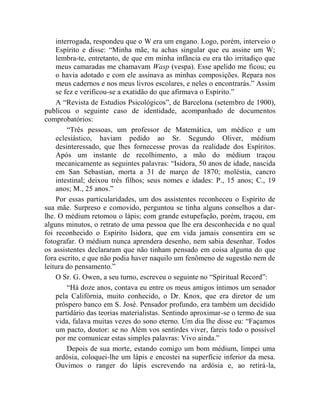 interrogada, respondeu que o W era um engano. Logo, porém, interveio o
    Espírito e disse: “Minha mãe, tu achas singular que eu assine um W;
    lembra-te, entretanto, de que em minha infância eu era tão irritadiço que
    meus camaradas me chamavam Wasp (vespa). Esse apelido me ficou; eu
    o havia adotado e com ele assinava as minhas composições. Repara nos
    meus cadernos e nos meus livros escolares, e neles o encontrarás.” Assim
    se fez e verificou-se a exatidão do que afirmava o Espírito.”
    A “Revista de Estudios Psicológicos”, de Barcelona (setembro de 1900),
publicou o seguinte caso de identidade, acompanhado de documentos
comprobatórios:
        “Três pessoas, um professor de Matemática, um médico e um
    eclesiástico, haviam pedido ao Sr. Segundo Oliver, médium
    desinteressado, que lhes fornecesse provas da realidade dos Espíritos.
    Após um instante de recolhimento, a mão do médium traçou
    mecanicamente as seguintes palavras: “Isidora, 50 anos de idade, nascida
    em San Sebastian, morta a 31 de março de 1870; moléstia, cancro
    intestinal; deixou três filhos; seus nomes e idades: P., 15 anos; C., 19
    anos; M., 25 anos.”
    Por essas particularidades, um dos assistentes reconheceu o Espírito de
sua mãe. Surpreso e comovido, perguntou se tinha alguns conselhos a dar-
lhe. O médium retomou o lápis; com grande estupefação, porém, traçou, em
alguns minutos, o retrato de uma pessoa que lhe era desconhecida e no qual
foi reconhecido o Espírito Isidora, que em vida jamais consentira em se
fotografar. O médium nunca aprendera desenho, nem sabia desenhar. Todos
os assistentes declararam que não tinham pensado em coisa alguma do que
fora escrito, e que não podia haver naquilo um fenômeno de sugestão nem de
leitura do pensamento.”
    O Sr. G. Owen, a seu turno, escreveu o seguinte no “Spiritual Record”:
        “Há doze anos, contava eu entre os meus amigos íntimos um senador
    pela Califórnia, muito conhecido, o Dr. Knox, que era diretor de um
    próspero banco em S. José. Pensador profundo, era também um decidido
    partidário das teorias materialistas. Sentindo aproximar-se o termo de sua
    vida, falava muitas vezes do sono eterno. Um dia lhe disse eu: “Façamos
    um pacto, doutor: se no Além vos sentirdes viver, fareis todo o possível
    por me comunicar estas simples palavras: Vivo ainda.”
        Depois de sua morte, estando comigo um bom médium, limpei uma
    ardósia, coloquei-lhe um lápis e encostei na superfície inferior da mesa.
    Ouvimos o ranger do lápis escrevendo na ardósia e, ao retirá-la,
 