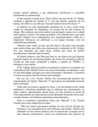 mundo tornaria públicos e que plenamente justificavam a ansiedade
manifestada na comunicação.
    O fato seguinte ocorreu em S. Paulo, Brasil, em casa do Dr. O. Vidigal,
residente à alameda do Triunfo nº 2, com sua família, composta de sua
esposa, dois filhos e seu velho pai. Sua mãe falecera havia três meses:ccxli
    O médium era uma rapariguinha espanhola de 12 anos, aceita como
criada, na repartição de emigrantes, no mesmo dia em que acabava de
chegar. Não conhecia uma única palavra em português, nunca vira a cidade
nem conhecia o doutor. Um amigo da família, o Dr. Eduardo Silva, que sabia
espanhol, falando com a rapariguinha, teve espontaneamente a idéia de a
magnetizar. Deixou-se ela adormecer e, em alguns instantes, caiu em
sonambulismo profundo.
    Afirmava estar vendo seu pai, que lhe falava e lhe dizia estar presente
uma senhora idosa, que tinha uma comunicação a transmitir ao Dr. Vidigal.
Fez uma descrição tão exata dessa senhora que todos da família
reconheceram a falecida mãe do doutor.
    O Espírito ordenou a seu filho que fosse ao seu quarto (em que ninguém
penetrara depois de sua desencarnação), que tirasse de um bolso cosido do
vestido de seda preta, pendurado à parede, a quantia de 75$000 e a
entregasse a seu marido.
    O Dr. Vidigal, depois de refletir um momento, resolveu-se a penetrar, em
companhia do Dr. Eduardo Silva e de outras testemunhas, no aposento, o que
só com dificuldade conseguiu, por estar enferrujada a fechadura, e encontrou
as coisas tais quais como lhe haviam sido indicadas.
    Por sua vez, o Sr. Vicente Tornaro faz circunstanciada narrativa das
singularidades do Espírito “Baccala”, ccxlii cujas provas de identidade foram de
fácil verificação.
    Tinha sido ele corretor, quando na Terra, e era um homem jovial, muito
espirituoso e dissoluto, qualidades que se refletiam nas comunicações, as
quais, todavia, apresentavam, apesar disso, um real interesse no ponto de
vista experimental, em razão das provas de identidade fornecidas sob as mais
variadas formas e até mediante espontâneas materializações.
    Entre as numerosas experiências feitas com “Baccala” o Sr. Vicente
Tornaro cita a mais impressiva de todas:
        “Meu pai estava gravemente enfermo de uma terrível afecção nos
    brônquios, em conseqüência de uma influenza mal tratada. Tinham sido
    chamados os mais ilustres médicos; uns nos torturavam o coração com os
    mais funestos prognósticos; outros nos reanimavam com palavras de
 