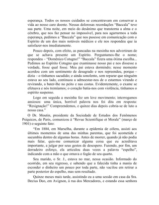 esperança. Todos os nossos cuidados se concentravam em conservar a
    vida ao nosso caro doente. Nessas dolorosas recordações “Baccala” teve
    sua parte. Uma noite, em meio do desânimo que transtorna a alma e o
    cérebro, que nos faz pensar no impossível, para nos agarrarmos a toda
    esperança, pedimos a “Baccala” que nos pusesse em comunicação com o
    Espírito de um dos mais notáveis médicos e ele nos respondeu que ia
    satisfazer-nos imediatamente.
        Pouco depois, com efeito, as pancadas na mesinha nos advertiram de
    que se achava presente um Espírito. Perguntamos-lhe o nome;
    respondeu – “Domênico Cotugno!” “Baccala” fizera uma ótima escolha...
    Pedimos ao Espírito Cotugno que examinasse nosso pai e nos dissesse a
    verdade, fosse qual fosse. Meu pai estava dormindo; nesse momento
    acordou com um sentimento de desagrado e nos repreendeu, porque –
    dizia – o tínhamos sacudido; e ainda sonolento, sem reparar que ninguém
    estava ao seu lado, continuou a admoestar-nos de o estarmos virando e
    revirando, a bater-lhe no peito e nas costas. Evidentemente, o exame se
    efetuava e nós tremíamos; o coração batia-nos com violência, tínhamos o
    espírito suspenso.
        Logo em seguida a mesinha fez um leve movimento; interrogamos
    ansiosos: uma única, horrível palavra nos foi dita em resposta:
    “Resignação!” Compreendemos, e quinze dias depois cobria-se de luto a
    nossa casa.”
    O Dr. Moutin, presidente da Sociedade de Estudos dos Fenômenos
Psíquicos, de Paris, comunicou à “Revue Scientifique et Morale” (março de
1901) o seguinte fato:
        “Em 1884, em Marselha, durante a epidemia de cólera, assisti aos
    últimos momentos de uma das minhas parentas, que foi acometida e
    sucumbiu dentro de algumas horas. Antes de morrer, quando já não podia
    mais falar, quis-me comunicar alguma coisa que eu acreditava
    importante, a julgar por seus gestos de desespero. Fazendo, por fim, um
    derradeiro esforço, ela articulou duas vezes a palavra “espelho”,
    indicando com a mão o que ornava o fogão de seu quarto.
        Seu marido, o Sr. J., estava no mar, nessa ocasião. Informado do
    ocorrido, em seu regresso, e sabendo que a falecida tinha a mania de
    esconder o dinheiro um pouco por toda parte, não vacilou em retirar a
    parte posterior do espelho, mas sem resultado.
        Quinze meses mais tarde, assistindo eu a uma sessão em casa da Sra.
    Decius Deo, em Avignon, à rua dos Mercadores, e estando essa senhora
 