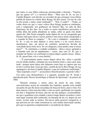 que todos os seus filhos rodeavam, pronunciando a fórmula – “Espírito,
    que me queres tu?” e o invisível ditou: – “Meu caro Sr. B., eu sou o
    Capitão Régnier; sem dúvida vos recordais de que carreguei vossa última
    partida de açúcar no veleiro Bois Rouge, há dois meses. Fiz-me de vela
    no dia (exata, a data), estais lembrado?” – “Sim. E então?” – “Então, eu
    venho dizer-vos que o vosso veleiro Bois Rouge perdeu-se totalmente,
    com a tempestade, nos penhascos de Simon's Bay, no cabo da Boa
    Esperança, há dez dias. Eu e todos os meus marinheiros perecemos e
    minha alma não podia abandonar as ondas, sobre as quais erra desde
    aquele dia. Não ficarei tranqüilo senão depois de vos ter assegurado que
    fizemos tudo para salvar o navio; porém o mar estava muito encapelado e
    a vontade de Deus se cumpriu.” – “Se o ato é verdadeiro – respondeu o
    Sr. B. – o que eu mais deploro é vossa morte e a de vossos bravos
    marinheiros; mas, até prova do contrário, permiti-me duvidar da
    veracidade dessa triste nova. Se vos afogastes, como podeis estar aí nessa
    mesa?” – “E, entretanto, a verdade verdadeira – ditou a mesa, agitando-a
    e batendo com um pé rapidamente; – vereis, meu caro Sr. B., que o
    armador de Nantes vos confirmará a notícia daqui a quatro meses. Adeus,
    Sr. B.; passai bem, vós e vossa família.”
        – “E precisamente quatro meses depois desse dia – dizia o querido
    avô de minha mulher, contando-me essa história trinta e cinco anos mais
    tarde – porque nessa época não tínhamos como hoje os vapores que nos
    levam o correio duas vezes por mês, a perda do navio Bois Rouge, de sua
    equipagem e do bravo Capitão Régnier, o que foi realmente confirmado.”
    “Que responder a isso?” – acrescentava filosoficamente o querido velho.”
    Um outro caso demonstrativo é o seguinte, atestado por W. Stead e
reproduzido pela “Revue Scientifique et Morale du Spiritisme”, de janeiro de
1904:
        “Durante semanas e meses antes da morte de meu irmão,
    conversávamos acerca da comunhão dos Espíritos, quando certa manhã
    me pediu ele que lhe desse um pedaço de louça de barro, pena e tinta. Fez
    duas marcas a tinta num dos lados e uma no outro; quebrando em seguida
    em dois o fragmento de barro, deu-me um dos pedaços, recomendando-
    me que o guardasse com cuidado e pouco tempo depois escondeu o outro
    num lugar somente dele conhecido, na intenção de me vir, depois de sua
    morte, revelar onde se achava. Ser-me-ia então possível compará-lo, o
    que provaria ter ele vindo comunicar-se, sem minha intervenção mental,
    pois que eu ignoraria completamente o esconderijo do objeto.
 