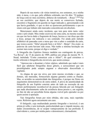 Depois de sua morte e de várias tentativas, nos sentamos, eu e minha
    mãe, à mesa, e eis que, pelo alfabeto soletrado, nos foi dito: “O pedaço
    de louça está no meu escritório, debaixo do tomahawk. – Benja”.ccxlvii Fui
    ao seu escritório, que depois de sua morte se conservava fechado,
    encontrei o fragmento em questão no lugar indicado e, aproximando-o do
    que havia guardado, vi que os dois se ajustavam perfeitamente e que os
    sinais com que tinham sido marcados concordavam em absoluto.
        Mencionarei ainda outro incidente, que tem para mim tanto valor
    como o pré-citado. Meu irmão escreveu-me uma carta, na mesma ocasião
    em que me havia dado o fragmento de louça, lacrou-a e me disse que não
    a lesse, porque me indicaria o seu conteúdo. Foi ainda pelo método
    alfabético de pancadas com a mesa que vim a saber o conteúdo da carta,
    que rezava assim: “Júlia! procede bem e sê feliz! – Benja”. Era exato: as
    palavras da carta haviam sido essas. Não tenho a mínima hesitação em
    assinar meu nome, porque só digo a verdade.”
    A fotografia dos Espíritos fornece também seu contingente de provas.
“La Revue”, de 15 de janeiro de 1909, publica um artigo do mesmo W. T.
Stead, intitulado “Como comunicar com o Além?”, do qual extraímos o
trecho referente à fotografia dos invisíveis, que assim começa:
        “Apresso-me a desarmar o leitor céptico, admitindo que nada é mais
    fácil que adulterar fotografias desse gênero, e acrescentarei que um
    prestidigitador pode sempre enganar o observador desconfiado e
    vigilante.
        As chapas de que me sirvo, por mim mesmo reveladas e que, ao
    demais, são marcadas, forneceriam alguma garantia contra as fraudes.
    Mas, se acredito na autenticidade das fotografias, é porque me firmo em
    argumentos demonstrativos de outra ordem. A prova de autenticidade da
    fotografia de um Espírito consiste antes de tudo na execução de um
    retrato perfeitamente reconhecível da pessoa falecida por um fotógrafo
    que nada absolutamente saiba da existência dessa pessoa e, em seguida,
    no fato de não ser percebida forma alguma visível pelo operador ou por
    quem assiste à operação.
        Tais fotografias foram por mim obtidas, não uma, mais repetidas
    vezes. Referirei agora unicamente um caso.
        O fotógrafo, cuja mediunidade permite fotografar o invisível, é um
    artista já velho e sem instrução, particularidade que o impede mesmo, em
    dadas circunstâncias, de se ocupar vantajosamente de sua profissão. É
    clarividente e, como por minha parte o denominarei, clariaudiente.
 