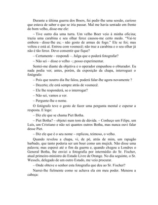 Durante a última guerra dos Boers, fui pedir-lhe uma sessão, curioso
que estava de saber o que se iria passar. Mal me havia sentado em frente
do bom velho, disse-me ele:
    – Tive outro dia uma turra. Um velho Boer veio à minha oficina;
trazia uma carabina e seu olhar feroz causou-me certo medo. “Vai-te
embora – disse-lhe eu; – não gosto de armas de fogo.” Ele se foi; mas
voltou e está aí. Entrou com vosmecê; não traz a carabina e o seu olhar já
não é tão feroz. Devo consentir que fique?
    – Certamente – respondi –. Julga que o poderá fotografar?
    – Não sei – disse o velho –; posso experimentar.
    Sentei-me diante da objetiva e o operador empunhou o obturador. Eu
nada podia ver; antes, porém, da exposição da chapa, interroguei o
fotógrafo:
    – Pois que noutro dia lhe falou, poderá falar-lhe agora novamente ?
    – Decerto; ele está sempre atrás de vosmecê.
    – Ele lhe responderá, se o interrogar?
    – Não sei, vamos a ver.
    – Pergunte-lhe o nome.
    O fotógrafo teve o gesto de fazer uma pergunta mental e esperar a
resposta. E logo:
    – Diz ele que se chama Piet Botha.
    – Piet Botha? – objetei num tom de dúvida. – Conheço um Filipe, um
Luís, um Cristiano e não sei quantos outros Botha, mas nunca ouvi falar
desse Piet.
    – Diz ele que é o seu nome – replicou, teimoso, o velho.
    Quando revelou a chapa, vi, de pé, atrás de mim, um rapagão
barbado, que tanto poderia ser um boer como um mujick. Não disse uma
palavra; mas esperei até o fim da guerra e, quando chegou a Londres o
General Botha, lhe enviei a fotografia por intermédio do Sr. Fischer,
atual primeiro-ministro do Estado Livre de Orange. No dia seguinte, o Sr.
Wessels, delegado de um outro Estado, me veio procurar.
    – Onde obteve o senhor esta fotografia que deu ao Sr. Fischer?
    Narrei-lhe fielmente como se achava ela em meu poder. Meneou a
cabeça:
 