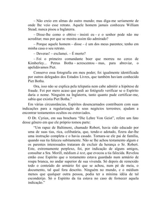 – Não creio em almas do outro mundo; mas diga-me seriamente de
    onde lhe veio esse retrato. Aquele homem jamais conheceu William
    Stead; nunca pisou a Inglaterra.
        – Disse-lhe como o obtive – insisti eu – e o senhor pode não me
    acreditar; mas por que se mostra assim tão admirado?
        – Porque aquele homem – disse – é um dos meus parentes; tenho em
    minha casa o seu retrato.
        – Deveras! – exclamei. – É morto?
        – Foi o primeiro comandante boer que morreu no cerco de
    Kimberley... Petrus Botha – acrescentou – mas, para abreviar, o
    apelidávamos Piet.
        Conservo essa fotografia em meu poder; foi igualmente identificada
    por outros delegados dos Estados Livres, que também haviam conhecido
    Piet Botha.
        Ora, isso não se explica pela telepatia nem cabe admitir a hipótese de
    fraude. Foi por mero acaso que pedi ao fotógrafo verificar se o Espírito
    daria o nome. Ninguém na Inglaterra, tanto quanto pude certificar-me,
    sabia que existia Piet Botha.”
    Em várias circunstâncias, Espíritos desencarnados contribuem com suas
indicações para a regularização de seus negócios terrestres; ajudam a
encontrar testamentos ocultos ou extraviados.
    O Dr. Cyriax, em sua brochura “Die Lehre Von Geist”, refere um fato
desse gênero em que ele próprio tomou parte:
        “Um rapaz de Baltimore, chamado Robert, havia sido educado por
    uma de suas tias, rica, celibatária, que, tendo-o adotado, fizera dar-lhe
    uma instrução completa e o havia casado. Tornara-se ele pai de família,
    quando sua tia faleceu subitamente. Não se lhe achou testamento algum e
    os parentes interessados trataram de excluir da herança o Sr. Robert.
    Este, extremamente perplexo, foi, por indicação de alguns amigos,
    consultar a Sra. Morill, médium à test, que evocou a tia falecida. Revelou
    então esse Espírito que o testamento estava guardado num armário de
    roupa branca, no andar superior de sua vivenda. Só depois de remexido
    todo o conteúdo do armário foi que se achou, num pé de meia, o
    documento, tal qual fora descrito. Ninguém no mundo, e o médium
    menos que qualquer outra pessoa, podia ter a mínima idéia de tal
    esconderijo. Só o Espírito da tia estava no caso de fornecer aquela
    indicação.”
 