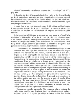 Aksakof narra um fato semelhante, extraído dos “Proceedings”, vol. XVI,
pág. 353.
    O Príncipe de Sayn-Wittgenstein-Berlesbourg obteve do General Barão
de Korff, morto havia alguns meses, uma comunicação espontânea, na qual
lhe determinava que revelasse à sua família o lugar em que, por inimizade,
haviam escondido seu testamento. Esse documento foi descoberto no lugar
indicado pelo Espírito.ccxlviii
    A esses fatos acrescentaremos dois casos de identidade, publicados por
E. Bozzano em “Annales des Sciences Psychiques” de janeiro de 1910, e que
consistiram em escritos ou conversações em línguas desconhecidas pelo
médium.
    Foi o primeiro referido por Myers em sua obra sobre a “Consciência
subliminal” (“Proceedings of the S.P.R.”, vol. IX, pág. 124) e é concernente
a um episódio de escrita obtida por intermédio de uma menina de 11 anos,
filha do Sr. Hugh Junor Brown, que o publicou em um livro intitulado “The
Holy Truth”. Myers conheceu pessoalmente o narrador e assegura a sua
perfeita sinceridade. Reproduzimos a narrativa deste último:
        “Passeando um dia com minha mulher, encontrei um preto que eu não
    conhecia, mas que logo me pareceu um cafre, em razão dos largos
    orifícios que apresentava nas orelhas, costume peculiar a essa raça.
    Depois de o ter interrogado em sua língua nativa, o que deveras o
    surpreendeu, convidei-o a vir a nossa casa e dei-lhe o meu endereço.
    Apresentou-se ele justamente na ocasião em que fazíamos experiências
    mediúnicas. Disse ao criado que o fizesse entrar e perguntei se não
    estariam presentes Espíritos amigos seus. A mão de minha filha escreveu,
    em resposta, vários nomes cafres, que eu li para o preto ouvir e que ele
    reconheceu, manifestando grande espanto. Perguntei então se tais amigos
    tinham alguma coisa a dizer ao preto e imediatamente foi escrita em
    língua cafre uma frase em que havia palavras que eu não conhecia. Li-as
    ao meu visitante, que lhes compreendeu perfeitamente a significação,
    exceto a de uma única palavra. Tentei fazê-lo entendê-la, pronunciando-a
    de vários modos, mas em vão. De repente, a mão de minha filha
    escreveu: “Dá um estalo com a língua.” Recordei-me então de um
    característico estalo que deve habitualmente acompanhar a letra t, na
    língua cafre, e pronunciei a palavra conforme o método indicado,
    conseguindo fazer-me compreender imediatamente.
        Cumpre-me assinalar que minha filha nenhuma palavra conhece do
    cafre, tendo nascido anos depois de haver eu deixado aquelas regiões.
    Perguntei quem era o sujeito que dirigia a mão de minha filha, sendo
 