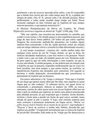 geralmente a arte de escrever ignorada pelos cafres, e me foi respondido
   que o ditado fora escrito por um velho amigo meu, H. S., a pedido dos
   amigos do preto. Ora, H. S., pessoa culta e de elevada posição, falava
   perfeitamente o cafre, tendo residido longo tempo em Natal. Nesse
   momento expliquei ao meu visitante que os Espíritos de seus amigos
   estavam presentes, o que pareceu aterrorizá-lo.”
   O Ministro Plenipotenciário da Sérvia em Londres, Sr. Chedo
Mijatovich, escreveu o seguinte ao diretor do “Light” (1908, pág. 136)
       “Não sou espírita, mas encontro-me precisamente no caminho que
   conduz a essa crença, e fui atraído graças a uma experiência pessoal, que
   julgo de meu dever tornar pública. (Aí refere ele que vários espíritas
   húngaros lhe escreveram, pedindo-lhe procurasse em Londres algum
   médium bem conceituado, a fim de, sendo possível, entrar em relação
   com um antigo soberano sérvio e consultá-lo sobre determinado assunto.)
       A esse tempo exatamente – continua ele – minha mulher tinha dito
   qualquer coisa acerca de um Sr. Vango, dotado, ao que se dizia, de
   notáveis faculdades mediúnicas, e por esse motivo o fui procurar. Nunca
   o tinha visto e, por seu lado, ele também nunca me vira. Nenhuma razão
   há para supor-se que ele tinha informações a meu respeito, ou que as
   tivesse adivinhado. À minha pergunta, se me poderia por em relação com
   o Espírito em que eu pensava, respondeu modestamente que às vezes era
   bem sucedido, mas nem sempre, e que outras muitas, ao contrário, se
   manifestavam Espíritos não desejados pelo consulente. Em seguida se
   declarou à minha disposição, recomendando-me que concentrasse o
   pensamento no Espírito que eu desejava.
       Em pouco adormeceu o Sr. Vango e começou: “Está aqui o Espírito
   de um moço que parece muito aflito por lhe falar, mas exprime-se numa
   língua que eu não conheço.” O soberano sérvio, em quem havia eu
   concentrado o pensamento, falecera já maduro em 1850; eu estava,
   entretanto, curioso de saber quem seria esse jovem Espírito aflito por me
   falar e pedi ao médium que repetisse ao menos uma palavra pronunciada
   pela entidade presente, ao que respondeu que o tentaria. Assim dizendo,
   inclinou o busto para a parede em frente da qual estava sentado, numa
   atitude de quem se põe a escutar. E logo, com extrema surpresa para
   mim, começou a pronunciar lentamente em língua sérvia: “Molim vas
   pihite moyoy materi Nataliyi da ye molim da mi oprosti”, cuja tradução é:
   “Peço-te o favor de escrever a minha mãe Natália, dizendo-lhe que
   imploro seu perdão.” Compreendi naturalmente que se tratava do Espírito
   do jovem Rei Alexandre. Pedi então ao Sr. Vango que lhe descrevesse a
 