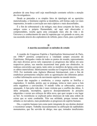 produtor de uma força sutil cuja manifestação constante solicita a atenção
dos investigadores.
    Desde as pancadas e os simples fatos de tiptologia até as aparições
materializadas, o fenômeno espírita se desdobrou, sob formas cada vez mais
imponentes, levando a convicção aos mais cépticos e mais desconfiados.
    É o fim do sobrenatural e do milagre; mas desse conjunto de fatos, tão
antigos como a própria Humanidade, até aqui mal observados e
compreendidos, resulta agora uma concepção mais alta da vida e do
Universo e o conhecimento de uma lei suprema que vai guiando os seres, em
sua ascensão através dos esplendores do infinito, para o bem, para o perfeito!


                                  II
               A marcha ascensional: os métodos de estudo

    A reunião do Congresso Espírita e Espiritualista Internacional de Paris,
em 1900,xxiv permitiu comprovar-se a vitalidade sempre crescente do
Espiritismo. Delegados vindos de todos os pontos do mundo, representantes
dos mais diversos povos nele expuseram os progressos das idéias em seus
respectivos países, sua marcha ascensional mau grado aos obstáculos, às
ruidosas conversões que opera, tanto entre os membros da Igreja como entre
os sábios materialistas. Identicamente sucedeu no Congresso de Bruxelas, em
1910. Foi instituída uma Agência (Burcau) Internacional, com o fim de
estabelecer permanentes relações entre as agremiações dos diferentes países
e colher informações acerca do movimento espírita no mundo inteiro.
    Apesar das negações e zombarias, a crença espírita se fortifica e
engrandece. À medida, porém, que se propaga, torna-se mais acesa a luta
entre negadores e convencidos. O mundo velho se sobressalta; sente-se
ameaçado. A luta pela vida não é mais violenta que o conflito das idéias. A
idéia antiquada, incompleta, agarra-se desesperadamente às posições
adquiridas e resiste aos esforços da idéia nova, que quer ocupar o seu lugar
ao Sol. As resistências se explicam pelos interesses de toda uma ordem de
coisas que se sente combatida. Têm sua utilidade, porque tornam mais
atilados os inovadores, mais ponderados os progressos do espírito humano.
    Ora, o espírito humano tem como parte integrante do seu destino destruir
e reconstruir sempre. Trabalha incessantemente na edificação de esplêndidos
monumentos, que lhe servirão de abrigo, mas que, tornados insuficientes
 