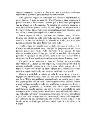 viagem começava, portanto, a esboçar-se; mas o mistério continuava
impenetrável quanto ao prosseguimento dessa aventura.
    Um agradável trajeto em carruagem nos conduziu rapidamente ao
nosso destino. O dono da casa, Sr. Ward Cheney, estava justamente à
porta e deu-me as boas-vindas, dizendo que o mais cedo que esperava
ver-me chegar era o dia seguinte. Ao penetrar no vestíbulo, atraiu-me a
atenção o frufru de pesado vestido de seda. Reparo em torno de mim e
fico surpreendido de não ver pessoa alguma; logo, porém, passamos a um
dos salões, e não me preocupei mais com o incidente.
    Pouco depois divisei no vestíbulo uma senhora idosa, baixinha,
trajando um vestido de seda encorpada, cinzenta, e que parecia muito
atarefada. Aí estava a explicação do mistério: eu ouvira, sem a ver, essa
pessoa que andava pela casa, de um para outro lado.
    Tendo-se feito novamente ouvir o frufru da seda, e tendo-o o Sr.
Cheney notado ao mesmo tempo em que eu, perguntou-me ele donde
poderia provir esse ruído: “Oh! – respondi – é do vestido de seda
cinzenta daquela senhora idosa que está ali no vestíbulo. Quem é essa
pessoa?” A aparição era tão distinta, com efeito, que eu não tinha a
menor dúvida de que aquela senhora fosse uma criatura de carne e osso.
    Chegando nesse momento o resto da família, as apresentações
impediram o Sr. Cheney de me responder, e nada mais pude saber na
ocasião; tendo sido, entretanto, servido o jantar, admirei-me de não ver à
mesa a senhora do vestido de seda: aguçou-me a curiosidade e essa
pessoa se tornou desde então para mim um motivo de preocupação.
    Quando a sociedade se retirou da sala de jantar, tornei a ouvir o
roçagar do vestido de seda. Nada via, mas ouvi distintamente uma voz
que dizia: “Estou aborrecida por terem colocado um esquife sobre o meu;
não quero que lá o deixem ficar.” Tendo comunicado ao chefe da família
e a sua mulher o estranho recado, eles se olharam com surpresa; depois o
Sr. Cheney, quebrando o silêncio, me disse que “reconhecia
perfeitamente aquele vestido, sua cor e mesmo a qualidade da seda
encorpada; mas, – acrescentou – a referência ao esquife colocado sobre o
seu é absurda e errônea.” Essa resposta me deixou perplexo; não sabia já
o que dizer, tanto mais que antes da comunicação eu não tinha suspeitado
que se tratava de uma desencarnada; não conhecia mesmo as relações de
família ou de amizade que pudessem existir entre a velha dama e os
Cheney.
 