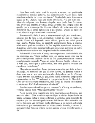 Uma hora mais tarde, ouvi de repente a mesma voz, proferindo
exatamente as mesmas palavras, mas acrescentando: “Além disso, Seth
não tinha o direito de cortar essa árvore.” Tendo dado parte desse novo
recado ao Sr. Cheney, ficou ele muito apreensivo. “Há em tudo isso –
 disse ele – alguma coisa bastante singular; meu irmão Seth fez cortar
uma árvore que encobria a vista da antiga vivenda e nós sempre fomos de
opinião que a pessoa que lhe diz estar falando não teria consentido em
derribarem-na, se ainda pertencesse a este mundo. Quanto ao resto do
aviso, não tem sequer sombra de bom-senso.”
    Tendo-me sido dado, à noite, a mesma comunicação pela terceira vez,
arrisquei-me de novo a um desmentido formal, no que se referia ao
esquife. Estava sob impressão muito aflitiva, quando me retirei para o
meu quarto. Nunca tinha eu recebido comunicação falsa, e mesmo
admitindo a perfeita veracidade do fato argüido, semelhante insistência,
da parte de um Espírito desencarnado, em não querer que fosse um outro
esquife colocado sobre o seu, me parecia absolutamente ridícula.
    Pela manhã expus ao Sr. Cheney a minha profunda contrariedade; ele
me respondeu que “tinha também com isso grande pesar, mas que ia
provar-me que esse Espírito – se era de fato quem pretendia ser – estava
completamente enganado. Vamos ao jazigo de nossa família – disse ele –
 e verá que, ainda que o quiséssemos, não seria possível colocar um
esquife em cima do seu.”
    Chegados ao cemitério, fomos procurar o coveiro que tinha a chave
do jazigo. No momento em que ia abrir a porta, ele pareceu refletir e
disse com um ar um tanto embaraçado, dirigindo-se ao Sr. Cheney:
“Devo prevenir-vos, senhor, de que, como ficava justamente um pequeno
espaço acima da Sra. ***, coloquei aí o pequenino féretro do filho de L..
Creio que isso não tem importância, mas talvez eu tivesse feito melhor
avisando-vos. É só desde ontem que ele aí está.”
    Jamais esquecerei o olhar que me lançou o Sr. Cheney, ao exclamar,
voltando-se para mim: “Meu Deus! É então verdade!”
    Nessa mesma noite tivemos uma nova manifestação do Espírito, que
nos veio dizer: “Não acreditem que eu ligue a mínima importância ao
féretro colocado sobre o meu; poderiam aí empilhar uma pirâmide de
esquifes, que isso me seria perfeitamente indiferente. Meu único fim era
provar-lhes uma vez por todas minha identidade e os induzir à absoluta
convicção de que sou sempre um ser vivo e dotado de razão, a mesma E.
que sempre fui. Foi esse o finito motivo que me levou a proceder como o
fiz.”
 