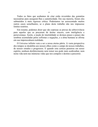 *
    Todos os fatos que acabamos de citar estão revestidos das garantias
necessárias para assegurar-lhes a autenticidade. Em sua maioria, foram eles
submetidos à mais rigorosa crítica. Poderíamos ter acrescentado muitos
outros casos semelhantes, se o plano deste trabalho não nos impusesse
limites restritos.
    Em resumo, podemos dizer que são copiosas as provas da sobrevivência
para aqueles que as procuram de ânimo sincero, com inteligência e
perseverança. Assim, a noção de imortalidade se destaca pouco a pouco das
sombras acumuladas pelos sofismas e negações, e a alma humana se afirma
em sua imperecedoura realidade.
    O Universo infinito vem a ser a nossa eterna pátria. A vasta perspectiva
dos tempos se desdobra aos nossos olhos como o campo de nossos trabalhos,
de nossos estudos e progressos. E quando esta certeza penetrou em nosso
espírito, nenhum desfalecimento nem temor nos pode mais acabrunhar, nem
nesta vida nem nas inúmeras vidas que nos compele o destino a percorrer.
 