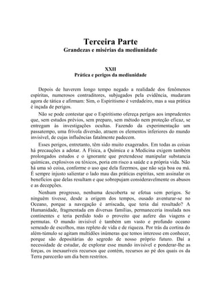 Terceira Parte
                Grandezas e misérias da mediunidade


                                    XXII
                     Prática e perigos da mediunidade

    Depois de haverem longo tempo negado a realidade dos fenômenos
espíritas, numerosos contraditores, subjugados pela evidência, mudaram
agora de tática e afirmam: Sim, o Espiritismo é verdadeiro, mas a sua prática
é inçada de perigos.
    Não se pode contestar que o Espiritismo ofereça perigos aos imprudentes
que, sem estudos prévios, sem preparo, sem método nem proteção eficaz, se
entregam às investigações ocultas. Fazendo da experimentação um
passatempo, uma frívola diversão, atraem os elementos inferiores do mundo
invisível, de cujas influências fatalmente padecem.
    Esses perigos, entretanto, têm sido muito exagerados. Em todas as coisas
há precauções a adotar. A Física, a Química e a Medicina exigem também
prolongados estudos e o ignorante que pretendesse manipular substancia
químicas, explosivos ou tóxicos, poria em risco a saúde e a própria vida. Não
há uma só coisa, conforme o uso que dela fizermos, que não seja boa ou má.
É sempre injusto salientar o lado mau das práticas espíritas, sem assinalar os
benefícios que delas resultam e que sobrepujam consideravelmente os abusos
e as decepções.
    Nenhum progresso, nenhuma descoberta se efetua sem perigos. Se
ninguém tivesse, desde a origem dos tempos, ousado aventurar-se no
Oceano, porque a navegação é arriscada, que teria daí resultado? A
Humanidade, fragmentada em diversas famílias, permaneceria insulada nos
continentes e teria perdido todo o proveito que aufere das viagens e
permutas. O mundo invisível é também um vasto e profundo oceano
semeado de escolhos, mas repleto de vida e de riqueza. Por trás da cortina do
além-túmulo se agitam multidões inúmeras que temos interesse em conhecer,
porque são depositárias do segredo de nosso próprio futuro. Daí a
necessidade de estudar, de explorar esse mundo invisível e ponderar-lhe as
forças, os inexauríveis recursos que contém, recursos ao pé dos quais os da
Terra parecerão um dia bem restritos.
 