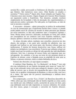 arruinar-lhe a saúde, provocando os fenômenos de obsessão e possessão de
que falamos. São numerosos esses casos. Allan Kardec os estudou e
assinalou.ccli Vários outros,cclii depois dele, foram relatados por Eugênio Nus.
Citaremos casos mais recentes. Alguns chegam até à loucura. Disso forjaram
um argumento contra o Espiritismo. Tais desastres, contudo, resultam
simplesmente da leviandade e falta de precaução dos experimentadores, e
nada provam contra o princípio. Por toda parte, no Espiritismo, ao lado do
mal se encontra o remédio.
    É necessário – dizíamos – adotar precauções na prática da mediunidade.
As vias de comunicação que o Espiritismo facilita entre o nosso e o mundo
oculto podem servir de veículos de invasão às almas perversas que flutuam
em nossa atmosfera, se lhes não soubermos opor a resistência vigilante e
firme. Muitas almas sensíveis e delicadas, encarnadas na Terra, têm sofrido
em conseqüência de seu comércio com esses Espíritos maléficos, cujos
desejos, apetites e remorsos os atraem constantemente para perto de nós.
    As almas elevadas sabem, mediante seus conselhos, preservar-nos dos
abusos, dos perigos, e nos guiar pelo caminho da sabedoria; mas sua
proteção será ineficaz se, por nossa parte, não fizermos esforços para nos
melhorarmos. É destino do homem desenvolver suas forças, edificar ele
próprio sua inteligência e sua consciência. É preciso que saibamos atingir um
estado moral que nos ponha ao abrigo de toda agressão das individualidades
inferiores. Sem isso, a presença de nossos Guias será impotente para nos
salvaguardar. Ao contrário, a luz que em torno de nós projetam atrairá os
Espíritos do abismo, como a lâmpada acesa na amplidão da noite atrai as
falenas, os pássaros noturnos, todos os alados habitantes da treva.
    Falamos das obsessões; eis aqui alguns exemplos:
    O médium Filipe Randone, diz “La Mediunità”, de Roma, ccliii tem sido
alvo das turbulências de um Espírito designado pelo nome de “uomo fui”,
que se tem esforçado várias vezes para esmagá-lo, durante a noite, sob uma
pilha de móveis, que se diverte em transportar-lhe para o leito. Em plena
sessão, ele se apodera violentamente de Randone e o atira ao chão, com risco
de o matar. Até agora não foi possível desembaraçar o médium desse
perigoso visitante.
    Em compensação, a revista “Luz y Unión”, de Barcelona (dezembro de
1902), refere que uma infortunada mãe de família impelida ao crime contra
seu marido por uma influência oculta, acometida de acesso de furor, para
cuja debelação eram de todo impotentes os recursos ordinários, foi curada
em dois meses, graças à evocação e conversão do Espírito obsessor,
 