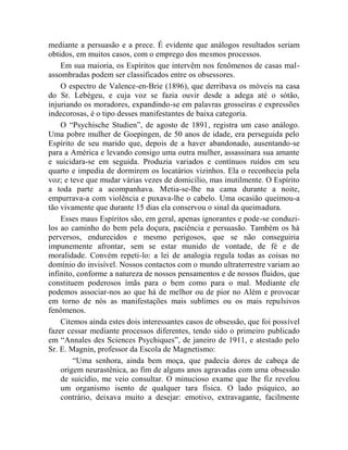 mediante a persuasão e a prece. É evidente que análogos resultados seriam
obtidos, em muitos casos, com o emprego dos mesmos processos.
    Em sua maioria, os Espíritos que intervêm nos fenômenos de casas mal-
assombradas podem ser classificados entre os obsessores.
    O espectro de Valence-en-Brie (1896), que derribava os móveis na casa
do Sr. Lebègeu, e cuja voz se fazia ouvir desde a adega até o sótão,
injuriando os moradores, expandindo-se em palavras grosseiras e expressões
indecorosas, é o tipo desses manifestantes de baixa categoria.
    O “Psychische Studien”, de agosto de 1891, registra um caso análogo.
Uma pobre mulher de Goepingen, de 50 anos de idade, era perseguida pelo
Espírito de seu marido que, depois de a haver abandonado, ausentando-se
para a América e levando consigo uma outra mulher, assassinara sua amante
e suicidara-se em seguida. Produzia variados e contínuos ruídos em seu
quarto e impedia de dormirem os locatários vizinhos. Ela o reconhecia pela
voz; e teve que mudar várias vezes de domicílio, mas inutilmente. O Espírito
a toda parte a acompanhava. Metia-se-lhe na cama durante a noite,
empurrava-a com violência e puxava-lhe o cabelo. Uma ocasião queimou-a
tão vivamente que durante 15 dias ela conservou o sinal da queimadura.
    Esses maus Espíritos são, em geral, apenas ignorantes e pode-se conduzi-
los ao caminho do bem pela doçura, paciência e persuasão. Também os há
perversos, endurecidos e mesmo perigosos, que se não conseguiria
impunemente afrontar, sem se estar munido de vontade, de fé e de
moralidade. Convém repeti-lo: a lei de analogia regula todas as coisas no
domínio do invisível. Nossos contactos com o mundo ultraterrestre variam ao
infinito, conforme a natureza de nossos pensamentos e de nossos fluidos, que
constituem poderosos ímãs para o bem como para o mal. Mediante ele
podemos associar-nos ao que há de melhor ou de pior no Além e provocar
em torno de nós as manifestações mais sublimes ou os mais repulsivos
fenômenos.
    Citemos ainda estes dois interessantes casos de obsessão, que foi possível
fazer cessar mediante processos diferentes, tendo sido o primeiro publicado
em “Annales des Sciences Psychiques”, de janeiro de 1911, e atestado pelo
Sr. E. Magnin, professor da Escola de Magnetismo:
        “Uma senhora, ainda bem moça, que padecia dores de cabeça de
    origem neurastênica, ao fim de alguns anos agravadas com uma obsessão
    de suicídio, me veio consultar. O minucioso exame que lhe fiz revelou
    um organismo isento de qualquer tara física. O lado psíquico, ao
    contrário, deixava muito a desejar: emotivo, extravagante, facilmente
 