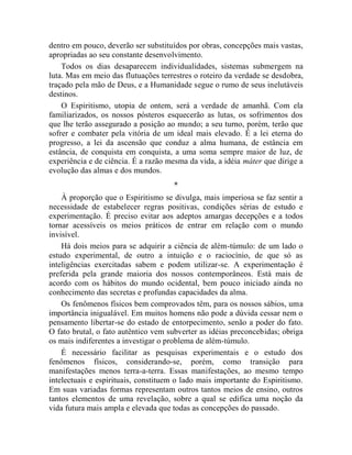 dentro em pouco, deverão ser substituídos por obras, concepções mais vastas,
apropriadas ao seu constante desenvolvimento.
    Todos os dias desaparecem individualidades, sistemas submergem na
luta. Mas em meio das flutuações terrestres o roteiro da verdade se desdobra,
traçado pela mão de Deus, e a Humanidade segue o rumo de seus inelutáveis
destinos.
    O Espiritismo, utopia de ontem, será a verdade de amanhã. Com ela
familiarizados, os nossos pósteros esquecerão as lutas, os sofrimentos dos
que lhe terão assegurado a posição ao mundo; a seu turno, porém, terão que
sofrer e combater pela vitória de um ideal mais elevado. É a lei eterna do
progresso, a lei da ascensão que conduz a alma humana, de estância em
estância, de conquista em conquista, a uma soma sempre maior de luz, de
experiência e de ciência. É a razão mesma da vida, a idéia máter que dirige a
evolução das almas e dos mundos.
                                     *
    À proporção que o Espiritismo se divulga, mais imperiosa se faz sentir a
necessidade de estabelecer regras positivas, condições sérias de estudo e
experimentação. É preciso evitar aos adeptos amargas decepções e a todos
tornar acessíveis os meios práticos de entrar em relação com o mundo
invisível.
    Há dois meios para se adquirir a ciência de além-túmulo: de um lado o
estudo experimental, de outro a intuição e o raciocínio, de que só as
inteligências exercitadas sabem e podem utilizar-se. A experimentação é
preferida pela grande maioria dos nossos contemporâneos. Está mais de
acordo com os hábitos do mundo ocidental, bem pouco iniciado ainda no
conhecimento das secretas e profundas capacidades da alma.
    Os fenômenos físicos bem comprovados têm, para os nossos sábios, uma
importância inigualável. Em muitos homens não pode a dúvida cessar nem o
pensamento libertar-se do estado de entorpecimento, senão a poder do fato.
O fato brutal, o fato autêntico vem subverter as idéias preconcebidas; obriga
os mais indiferentes a investigar o problema de além-túmulo.
    É necessário facilitar as pesquisas experimentais e o estudo dos
fenômenos físicos, considerando-se, porém, como transição para
manifestações menos terra-a-terra. Essas manifestações, ao mesmo tempo
intelectuais e espirituais, constituem o lado mais importante do Espiritismo.
Em suas variadas formas representam outros tantos meios de ensino, outros
tantos elementos de uma revelação, sobre a qual se edifica uma noção da
vida futura mais ampla e elevada que todas as concepções do passado.
 