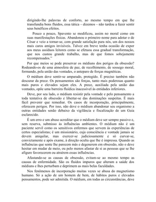 dirigindo-lhe palavras de conforto, ao mesmo tempo em que lhe
    transfundia bons fluidos, essa tática – dizemos – não tardou a fazer sentir
    seus benéficos efeitos.
        Pouco a pouco, Spavento se modificou, assim no moral como em
    suas manifestações físicas. Abandonou o primeiro nome para adotar o de
    César e veio a tornar-se, com grande satisfação para nós, um dos nossos
    mais caros amigos invisíveis. Talvez em breve tenha ocasião de expor
    aos meus assíduos leitores como se efetuou essa gradual transformação,
    que nos custou grande trabalho, mas de que fomos sobejamente
    recompensados.”
    Por que meios se pode preservar os médiuns dos perigos da obsessão?
Rodeando-os de uma atmosfera de paz, de recolhimento, de sossego moral,
formando, pela união das vontades, o anteparo de forças magnéticas.
    O médium deve sentir-se amparado, protegido. É preciso também não
descurar da prece. Os pensamentos são forças, tanto mais poderosas quanto
mais puros e elevados sejam eles. A prece, auxiliada pela união das
vontades, opõe uma barreira fluídica inacessível às entidades inferiores.
    Deve, por seu lado, o médium resistir pela vontade e pelo pensamento a
toda tentativa de obsessão e libertar-se das dominações suspeitas. É mais
fácil prevenir que remediar. Os casos de incorporação, principalmente,
oferecem perigos. Por isso, não deve o médium abandonar seu organismo a
outras entidades senão debaixo da vigilância e fiscalização de um Guia
esclarecido.
    É um erro e um abuso acreditar que o médium deve ser sempre passivo e,
sem reserva, submisso às influências ambientes. O médium não é um
paciente servil como os sensitivos enfermos que servem às experiências de
certos especialistas; é um missionário, cuja consciência e vontade jamais se
devem aniquilar, mas exercer-se judiciosamente e só curvar-se,
convictamente e após exame, à direção oculta que lhe é impressa. Quando as
influências que sente lhe parecem más e degenerem em obsessão, não o deve
hesitar em mudar de meio, ou pelo menos afastar de si as pessoas que se lhe
afigure favorecerem ou atraírem essas influências.
    Afastando-se as causas de obsessão, evitam-se ao mesmo tempo as
causas de enfermidade. São os fluidos impuros que alteram a saúde dos
médiuns e lhes perturbam e deprimem as mais belas faculdades.
    Nos fenômenos de incorporação muitas vezes se abusa do magnetismo
humano. Só a ação de um homem de bem, de hábitos puros e elevados
pensamentos, pode ser admitida. O médium, em todas as circunstâncias, deve
 