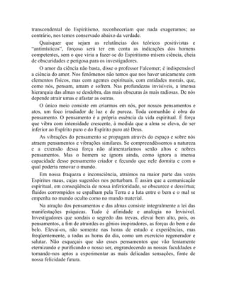 transcendental do Espiritismo, reconheceriam que nada exageramos; ao
contrário, nos temos conservado abaixo da verdade.
    Quaisquer que sejam as relutâncias dos teóricos positivistas e
“antimísticos”, forçoso será ter em conta as indicações dos homens
competentes, sem o que viria a fazer-se do Espiritismo mísera ciência, cheia
de obscuridades e perigosa para os investigadores.
    O amor da ciência não basta, disse o professor Falcomer; é indispensável
a ciência do amor. Nos fenômenos não temos que nos haver unicamente com
elementos físicos, mas com agentes espirituais, com entidades morais, que,
como nós, pensam, amam e sofrem. Nas profundezas invisíveis, a imensa
hierarquia das almas se desdobra, das mais obscuras às mais radiosas. De nós
depende atrair umas e afastar as outras.
    O único meio consiste em criarmos em nós, por nossos pensamentos e
atos, um foco irradiador de luz e de pureza. Toda comunhão é obra do
pensamento. O pensamento é a própria essência da vida espiritual. É força
que vibra com intensidade crescente, à medida que a alma se eleva, do ser
inferior ao Espírito puro e do Espírito puro até Deus.
    As vibrações do pensamento se propagam através do espaço e sobre nós
atraem pensamentos e vibrações similares. Se compreendêssemos a natureza
e a extensão dessa força não alimentaríamos senão altos e nobres
pensamentos. Mas o homem se ignora ainda, como ignora a imensa
capacidade desse pensamento criador e fecundo que nele dormita e com o
qual poderia renovar o mundo.
    Em nossa fraqueza e inconsciência, atraímos na maior parte das vezes
Espíritos maus, cujas sugestões nos perturbam. É assim que a comunicação
espiritual, em conseqüência de nossa inferioridade, se obscurece e desvirtua;
fluidos corrompidos se espalham pela Terra e a luta entre o bem e o mal se
empenha no mundo oculto como no mundo material.
    Na atração dos pensamentos e das almas consiste integralmente a lei das
manifestações psíquicas. Tudo é afinidade e analogia no Invisível.
Investigadores que sondais o segredo das trevas, elevai bem alto, pois, os
pensamentos, a fim de atrairdes os gênios inspiradores, as forças do bem e do
belo. Elevai-os, não somente nas horas de estudo e experiências, mas
freqüentemente, a todas as horas do dia, como um exercício regenerador e
salutar. Não esqueçais que são esses pensamentos que vão lentamente
eternizando e purificando o nosso ser, engrandecendo as nossas faculdades e
tornando-nos aptos a experimentar as mais delicadas sensações, fonte de
nossa felicidade futura.
 