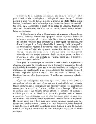 *
    O problema da mediunidade tem permanecido obscuro e incompreendido
para a maioria dos psicologistas e teólogos de nossa época. O passado
possuía a esse respeito lúcidas noções, e mesmo na Idade Média alguns
homens, herdeiros da sabedoria antiga, apreciaram com justeza essa questão.
No século XII, Maimônides, o douto rabino judeu de Córdova, discípulo de
Averrhoes, inspirando-se nas doutrinas da Cabala, resumia nestes termos a
lei da mediunidade:
        “O Espírito paira sobre a Humanidade, até encontrar o lugar de sua
    morada. Nem toda natureza lhe é propicia; sua luz só pousa e permanece
    no homem prudente, são e esclarecido. Quem quer que aspire às honras
    do sublime comércio deve consagrar-se a aperfeiçoar sua natureza, por
    dentro como por fora. Amigo da solidão, leva consigo os livros sagrados,
    ali prolonga suas vigílias e meditações, sacia sua alma de ciência e de
    virtude. Suas refeições são reguladas; sua comida e bebida escolhidas, a
    fim de que em seu corpo sadio e em sua carne convenientemente
    renovada haja um sangue generoso. Então está tudo pronto: o forte, o
    precavido, o sábio será profeta ou vidente, desde que o Espírito o
    encontre em seu caminho.” cclvi
    Tem, pois, o homem que se submeter a uma complexa preparação e
observar uma regra de conduta, para em si desenvolver o precioso dom da
mediunidade. É necessária para isso a cultura simultânea da inteligência, da
meditação, do recolhimento e do desprendimento das humanas coisas. O
Espírito inspirador detesta o ruído: “Deus não habita o tumulto”, diz a
Escritura. Um provérbio árabe o repete: “O ruído é dos homens; o silêncio é
de Deus.”
    “É preciso aperfeiçoar-se por dentro e por fora”, afirma o sábio judeu. As
companhias vulgares são, com efeito, nocivas à mediunidade, em razão dos
fluidos impuros que se desprendem das pessoas viciosas e se adaptam aos
nossos, para os neutralizar. É preciso também velar pelo corpo: “Mens sana
in corpore sano.” As paixões carnais atraem os Espíritos de lascívia; o
médium que a elas se abandona avilta o seu precioso dom e termina
perdendo-o. Nada enfraquece tanto as altas faculdades como entregar-se ao
amor sensual, que enerva o corpo e perturba as límpidas fontes de inspiração.
Do mesmo modo que o lago mais puro e mais profundo, quando o agita a
tempestade, que lhe revolve o lodo e o faz subir à superfície, cessa de refletir
o azul do céu e o esplendor das estrelas, assim também a alma do médium,
turbada por impuros movimentos, se torna inapta para reproduzir as visões
do Além.
 