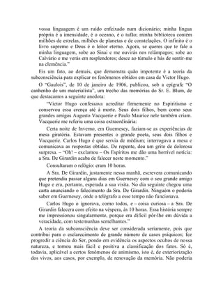 vossa linguagem é um ruído enfeixado num dicionário; minha língua
    própria é a imensidade, é o oceano, é o tufão; minha biblioteca contém
    milhões de estrelas, milhões de planetas e de constelações. O infinito é o
    livro supremo e Deus é o leitor eterno. Agora, se queres que te fale a
    minha linguagem, sobe ao Sinai e me ouvirás nos relâmpagos; sobe ao
    Calvário e me verás em resplendores; desce ao túmulo e hás de sentir-me
    na clemência.”
    Eis um fato, ao demais, que demonstra quão impotente é a teoria da
subconsciência para explicar os fenômenos obtidos em casa de Victor Hugo.
    O “Gaulois”, de 10 de janeiro de 1906, publicou, sob a epígrafe “O
canhenho de um materialista”, um trecho das memórias do Sr. E. Blum, de
que destacamos a seguinte anedota:
        “Victor Hugo confessava acreditar firmemente no Espiritismo e
    conservou essa crença até à morte. Seus dois filhos, bem como seus
    grandes amigos Augusto Vacquerie e Paulo Maurice nele também criam.
    Vacquerie me referiu uma coisa extraordinária:
        Certa noite de Inverno, em Guernesey, faziam-se as experiências de
    mesa giratória. Estavam presentes o grande poeta, seus dois filhos e
    Vacquerie. Carlos Hugo é que servia de médium; interrogava a mesa e
    comunicava as respostas obtidas. De repente, deu um grito de dolorosa
    surpresa. – “Oh! – exclamou – Os Espíritos me dão uma horrível notícia:
    a Sra. De Girardin acaba de falecer neste momento.”
        Consultaram o relógio: eram 10 horas.
        A Sra. De Girardin, justamente nessa manhã, escrevera comunicando
    que pretendia passar alguns dias em Guernesey com o seu grande amigo
    Hugo e era, portanto, esperada a sua visita. No dia seguinte chegou uma
    carta anunciando o falecimento da Sra. De Girardin. Ninguém o poderia
    saber em Guernesey, onde o telégrafo a esse tempo não funcionava.
        Carlos Hugo o ignorava, como todos, e – coisa curiosa – a Sra. De
    Girardin falecera com efeito na véspera, às 10 horas. Essa história sempre
    me impressionou singularmente, porque era difícil pôr-lhe em dúvida a
    veracidade, com testemunhas semelhantes.”
    A teoria da subconsciência deve ser considerada seriamente, pois que
contribui para o esclarecimento de grande número de casos psíquicos; fez
progredir a ciência do Ser, pondo em evidência os aspectos ocultos de nossa
natureza, e tornou mais fácil e positiva a classificação dos fatos. Só é,
todavia, aplicável a certos fenômenos de animismo, isto é, de exteriorização
dos vivos, aos casos, por exemplo, de renovação da memória. Não poderia
 