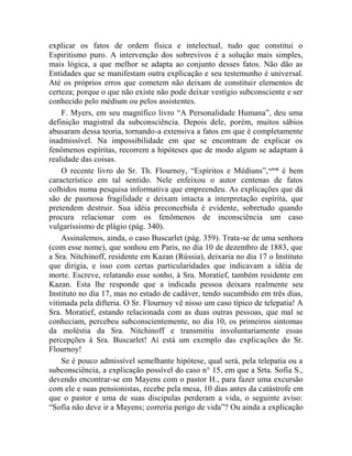 explicar os fatos de ordem física e intelectual, tudo que constitui o
Espiritismo puro. A intervenção dos sobrevivos é a solução mais simples,
mais lógica, a que melhor se adapta ao conjunto desses fatos. Não dão as
Entidades que se manifestam outra explicação e seu testemunho é universal.
Até os próprios erros que cometem não deixam de constituir elementos de
certeza; porque o que não existe não pode deixar vestígio subconsciente e ser
conhecido pelo médium ou pelos assistentes.
    F. Myers, em seu magnífico livro “A Personalidade Humana”, deu uma
definição magistral da subconsciência. Depois dele, porém, muitos sábios
abusaram dessa teoria, tornando-a extensiva a fatos em que é completamente
inadmissível. Na impossibilidade em que se encontram de explicar os
fenômenos espíritas, recorrem a hipóteses que de modo algum se adaptam à
realidade das coisas.
    O recente livro do Sr. Th. Flournoy, “Espíritos e Médiuns”, cclviii é bem
característico em tal sentido. Nele enfeixou o autor centenas de fatos
colhidos numa pesquisa informativa que empreendeu. As explicações que dá
são de pasmosa fragilidade e deixam intacta a interpretação espírita, que
pretendem destruir. Sua idéia preconcebida é evidente, sobretudo quando
procura relacionar com os fenômenos de inconsciência um caso
vulgaríssismo de plágio (pág. 340).
    Assinalemos, ainda, o caso Buscarlet (pág. 359). Trata-se de uma senhora
(com esse nome), que sonhou em Paris, no dia 10 de dezembro de 1883, que
a Sra. Nitchinoff, residente em Kazan (Rússia), deixaria no dia 17 o Instituto
que dirigia, e isso com certas particularidades que indicavam a idéia de
morte. Escreve, relatando esse sonho, à Sra. Moratief, também residente em
Kazan. Esta lhe responde que a indicada pessoa deixara realmente seu
Instituto no dia 17, mas no estado de cadáver, tendo sucumbido em três dias,
vitimada pela difteria. O Sr. Flournoy vê nisso um caso típico de telepatia! A
Sra. Moratief, estando relacionada com as duas outras pessoas, que mal se
conheciam, percebeu subconscientemente, no dia 10, os primeiros sintomas
da moléstia da Sra. Nitchinoff e transmitiu involuntariamente essas
percepções à Sra. Buscarlet! Aí está um exemplo das explicações do Sr.
Flournoy!
    Se é pouco admissível semelhante hipótese, qual será, pela telepatia ou a
subconsciência, a explicação possível do caso n° 15, em que a Srta. Sofia S.,
devendo encontrar-se em Mayens com o pastor H., para fazer uma excursão
com ele e suas pensionistas, recebe pela mesa, 10 dias antes da catástrofe em
que o pastor e uma de suas discípulas perderam a vida, o seguinte aviso:
“Sofia não deve ir a Mayens; correria perigo de vida”? Ou ainda a explicação
 