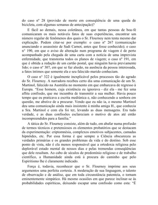 do caso nº 28 (previsão de morte em conseqüência de uma queda de
bicicleta, com algumas semanas de antecipação)?
     E fácil ao demais, nessa coletânea, em que tantas pessoas de boa-fé
comunicaram os mais notáveis fatos de suas experiências, encontrar um
número regular de fenômenos dos quais o Sr. Flournoy nem tenta mesmo dar
explicação. Podem citar-se por exemplo: o caso nº 267 (comunicação
anunciando o assassínio de Sadi Carnot, antes que fosse conhecido); o caso
n° 190, em que o aviso de alteração num programa de viagem é de perto
acompanhado pela chegada de uma carta com a notícia de uma imprevista
enfermidade, que transtorna todos os planos de viagem; o caso nº 191, em
que é obtida a redação de um cartão postal, que ninguém havia previamente
lido; o caso nº 307, em que se faz alusão, na ausência da pessoa interessada,
a fatos íntimos que somente ela e seu falecido marido conheciam.
     O caso n° 322 é igualmente inexplicável pelos processos tão do agrado
do Sr. Flournoy. A narradora recebeu certo dia uma comunicação de um Sr.
Martinol, falecido na Austrália no momento em que embarcava de regresso à
Europa. “Esse homem, cuja existência eu ignorava – diz ela – me fez uma
aflita confissão, que me incumbia de transmitir a sua mulher. Havia pouco
tempo que eu praticava a escrita mediúnica e, não conhecendo a senhora em
questão, me abstive de a procurar. Vendo que eu não ia, o mesmo Martinol
deu uma comunicação ainda mais insistente à minha amiga H., que conhecia
a Sra. Martinol e com ela foi ter, levando as duas mensagens. Era tudo
verdade, e as duas confissões esclareciam o motivo de atos até então
incompreendidos para a família.”
     A tática do Sr. Flournoy consiste, além de tudo, em abafar numa profusão
de termos técnicos e pretensiosos os elementos probatórios que se destacam
da experimentação: criptomnésia, complexos emotivos subjacentes, camadas
hipnóides, etc. Por essa forma é que sempre a Ciência obscureceu as
verdades primárias e os grandes problemas da vida e do destino. Sob esse
ponto de vista, não é ela menos responsável que a ortodoxia religiosa pelo
deplorável estado mental de nossos dias e pelas tremendas conseqüências
que dele resultam. Ao cabo de séculos de predomínio religioso e de trabalho
científico, a Humanidade ainda está à procura do caminho que pelo
Espiritismo lhe é claramente indicado.
     Força é, todavia, reconhecer que o Sr. Flournoy imprime aos seus
argumentos uma perfeita cortesia. A moderação de sua linguagem, o talento
de observação e de análise, que em toda circunstância patenteia, o tornam
eminentemente simpático. Há mesmo ocasiões em que parece inclinar-se às
probabilidades espiríticas, deixando escapar uma confissão como esta: “É
 