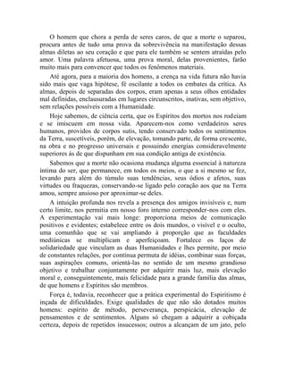 O homem que chora a perda de seres caros, de que a morte o separou,
procura antes de tudo uma prova da sobrevivência na manifestação dessas
almas diletas ao seu coração e que para ele também se sentem atraídas pelo
amor. Uma palavra afetuosa, uma prova moral, delas provenientes, farão
muito mais para convencer que todos os fenômenos materiais.
    Até agora, para a maioria dos homens, a crença na vida futura não havia
sido mais que vaga hipótese, fé oscilante a todos os embates da crítica. As
almas, depois de separadas dos corpos, eram apenas a seus olhos entidades
mal definidas, enclausuradas em lugares circunscritos, inativas, sem objetivo,
sem relações possíveis com a Humanidade.
    Hoje sabemos, de ciência certa, que os Espíritos dos mortos nos rodeiam
e se imiscuem em nossa vida. Aparecem-nos como verdadeiros seres
humanos, providos de corpos sutis, tendo conservado todos os sentimentos
da Terra, suscetíveis, porém, de elevação, tomando parte, de forma crescente,
na obra e no progresso universais e possuindo energias consideravelmente
superiores às de que dispunham em sua condição antiga de existência.
    Sabemos que a morte não ocasiona mudança alguma essencial à natureza
íntima do ser, que permanece, em todos os meios, o que a si mesmo se fez,
levando para além do túmulo suas tendências, seus ódios e afetos, suas
virtudes ou fraquezas, conservando-se ligado pelo coração aos que na Terra
amou, sempre ansioso por aproximar-se deles.
    A intuição profunda nos revela a presença dos amigos invisíveis e, num
certo limite, nos permitia em nosso foro interno corresponder-nos com eles.
A experimentação vai mais longe: proporciona meios de comunicação
positivos e evidentes; estabelece entre os dois mundos, o visível e o oculto,
uma comunhão que se vai ampliando à proporção que as faculdades
mediúnicas se multiplicam e aperfeiçoam. Fortalece os laços de
solidariedade que vinculam as duas Humanidades e lhes permite, por meio
de constantes relações, por contínua permuta de idéias, combinar suas forças,
suas aspirações comuns, orientá-las no sentido de um mesmo grandioso
objetivo e trabalhar conjuntamente por adquirir mais luz, mais elevação
moral e, conseguintemente, mais felicidade para a grande família das almas,
de que homens e Espíritos são membros.
    Força é, todavia, reconhecer que a prática experimental do Espiritismo é
inçada de dificuldades. Exige qualidades de que não são dotados muitos
homens: espírito de método, perseverança, perspicácia, elevação de
pensamentos e de sentimentos. Alguns só chegam a adquirir a cobiçada
certeza, depois de repetidos insucessos; outros a alcançam de um jato, pelo
 