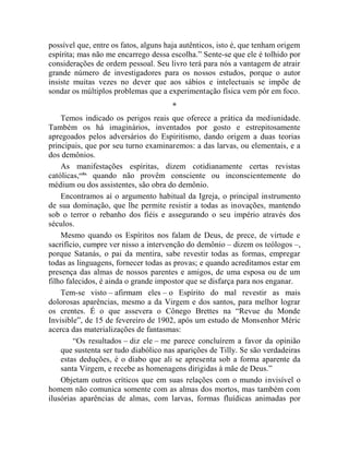 possível que, entre os fatos, alguns haja autênticos, isto é, que tenham origem
espírita; mas não me encarrego dessa escolha.” Sente-se que ele é tolhido por
considerações de ordem pessoal. Seu livro terá para nós a vantagem de atrair
grande número de investigadores para os nossos estudos, porque o autor
insiste muitas vezes no dever que aos sábios e intelectuais se impõe de
sondar os múltiplos problemas que a experimentação física vem pôr em foco.
                                      *
    Temos indicado os perigos reais que oferece a prática da mediunidade.
Também os há imaginários, inventados por gosto e estrepitosamente
apregoados pelos adversários do Espiritismo, dando origem a duas teorias
principais, que por seu turno examinaremos: a das larvas, ou elementais, e a
dos demônios.
    As manifestações espíritas, dizem cotidianamente certas revistas
católicas,cclix quando não provêm consciente ou inconscientemente do
médium ou dos assistentes, são obra do demônio.
    Encontramos aí o argumento habitual da Igreja, o principal instrumento
de sua dominação, que lhe permite resistir a todas as inovações, mantendo
sob o terror o rebanho dos fiéis e assegurando o seu império através dos
séculos.
    Mesmo quando os Espíritos nos falam de Deus, de prece, de virtude e
sacrifício, cumpre ver nisso a intervenção do demônio – dizem os teólogos –,
porque Satanás, o pai da mentira, sabe revestir todas as formas, empregar
todas as linguagens, fornecer todas as provas; e quando acreditamos estar em
presença das almas de nossos parentes e amigos, de uma esposa ou de um
filho falecidos, é ainda o grande impostor que se disfarça para nos enganar.
    Tem-se visto – afirmam eles – o Espírito do mal revestir as mais
dolorosas aparências, mesmo a da Virgem e dos santos, para melhor lograr
os crentes. É o que assevera o Cônego Brettes na “Revue du Monde
Invisible”, de 15 de fevereiro de 1902, após um estudo de Monsenhor Méric
acerca das materializações de fantasmas:
        “Os resultados – diz ele – me parece concluírem a favor da opinião
    que sustenta ser tudo diabólico nas aparições de Tilly. Se são verdadeiras
    estas deduções, é o diabo que ali se apresenta sob a forma aparente da
    santa Virgem, e recebe as homenagens dirigidas à mãe de Deus.”
    Objetam outros críticos que em suas relações com o mundo invisível o
homem não comunica somente com as almas dos mortos, mas também com
ilusórias aparências de almas, com larvas, formas fluídicas animadas por
 