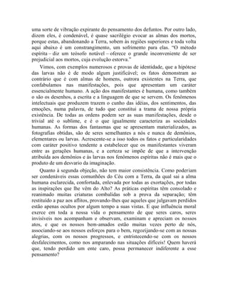 uma sorte de vibração expirante do pensamento dos defuntos. Por outro lado,
dizem eles, é condenável, é quase sacrilégio evocar as almas dos mortos,
porque estas, abandonando a Terra, sobem às regiões superiores e toda volta
aqui abaixo é um constrangimento, um sofrimento para elas. “O método
espírita – diz um teósofo notável – oferece o grande inconveniente de ser
prejudicial aos mortos, cuja evolução estorva.”
    Vimos, com exemplos numerosos e provas de identidade, que a hipótese
das larvas não é de modo algum justificável; os fatos demonstram ao
contrário que é com almas de homens, outrora existentes na Terra, que
confabulamos nas manifestações, pois que apresentam um caráter
essencialmente humano. A ação dos manifestantes é humana, como também
o são os desenhos, a escrita e a linguagem de que se servem. Os fenômenos
intelectuais que produzem trazem o cunho das idéias, dos sentimentos, das
emoções, numa palavra, de tudo que constitui a trama de nossa própria
existência. De todas as ordens podem ser as suas manifestações, desde o
trivial até o sublime, e é o que igualmente caracteriza as sociedades
humanas. As formas dos fantasmas que se apresentam materializados, as
fotografias obtidas, são de seres semelhantes a nós e nunca de demônios,
elementares ou larvas. Acrescente-se a isso todos os fatos e particularidades
com caráter positivo tendente a estabelecer que os manifestantes viveram
entre as gerações humanas, e a certeza se impõe de que a intervenção
atribuída aos demônios e às larvas nos fenômenos espíritas não é mais que o
produto de um desvario da imaginação.
    Quanto à segunda objeção, não tem maior consistência. Como poderiam
ser condenáveis essas comunhões do Céu com a Terra, da qual sai a alma
humana esclarecida, confortada, enlevada por todas as exortações, por todas
as inspirações que lhe vêm do Alto? As práticas espíritas têm consolado e
reanimado muitas criaturas combalidas sob a prova da separação; têm
restituído a paz aos aflitos, provando-lhes que aqueles que julgavam perdidos
estão apenas ocultos por algum tempo a suas vistas. E que influência moral
exerce em toda a nossa vida o pensamento de que seres caros, seres
invisíveis nos acompanham e observam, examinam e apreciam os nossos
atos, e que os nossos bem-amados estão muitas vezes perto de nós,
associando-se aos nossos esforços para o bem, regozijando-se com as nossas
alegrias, com os nossos progressos, e entristecendo-se com os nossos
desfalecimentos, como nos amparando nas situações difíceis! Quem haverá
que, tendo perdido um ente caro, possa permanecer indiferente a esse
pensamento?
 