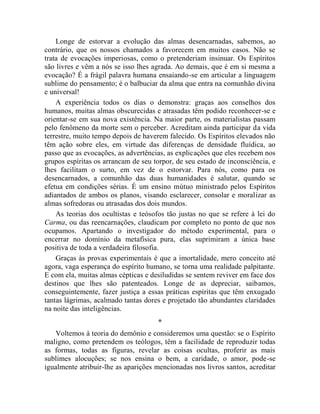 Longe de estorvar a evolução das almas desencarnadas, sabemos, ao
contrário, que os nossos chamados a favorecem em muitos casos. Não se
trata de evocações imperiosas, como o pretenderiam insinuar. Os Espíritos
são livres e vêm a nós se isso lhes agrada. Ao demais, que é em si mesma a
evocação? É a frágil palavra humana ensaiando-se em articular a linguagem
sublime do pensamento; é o balbuciar da alma que entra na comunhão divina
e universal!
    A experiência todos os dias o demonstra: graças aos conselhos dos
humanos, muitas almas obscurecidas e atrasadas têm podido reconhecer-se e
orientar-se em sua nova existência. Na maior parte, os materialistas passam
pelo fenômeno da morte sem o perceber. Acreditam ainda participar da vida
terrestre, muito tempo depois de haverem falecido. Os Espíritos elevados não
têm ação sobre eles, em virtude das diferenças de densidade fluídica, ao
passo que as evocações, as advertências, as explicações que eles recebem nos
grupos espíritas os arrancam de seu torpor, de seu estado de inconsciência, e
lhes facilitam o surto, em vez de o estorvar. Para nós, como para os
desencarnados, a comunhão das duas humanidades é salutar, quando se
efetua em condições sérias. É um ensino mútuo ministrado pelos Espíritos
adiantados de ambos os planos, visando esclarecer, consolar e moralizar as
almas sofredoras ou atrasadas dos dois mundos.
    As teorias dos ocultistas e teósofos tão justas no que se refere à lei do
Carma, ou das reencarnações, claudicam por completo no ponto de que nos
ocupamos. Apartando o investigador do método experimental, para o
encerrar no domínio da metafísica pura, elas suprimiram a única base
positiva de toda a verdadeira filosofia.
    Graças às provas experimentais é que a imortalidade, mero conceito até
agora, vaga esperança do espírito humano, se torna uma realidade palpitante.
E com ela, muitas almas cépticas e desiludidas se sentem reviver em face dos
destinos que lhes são patenteados. Longe de as depreciar, saibamos,
conseguintemente, fazer justiça a essas práticas espíritas que têm enxugado
tantas lágrimas, acalmado tantas dores e projetado tão abundantes claridades
na noite das inteligências.
                                     *
   Voltemos à teoria do demônio e consideremos uma questão: se o Espírito
maligno, como pretendem os teólogos, têm a facilidade de reproduzir todas
as formas, todas as figuras, revelar as coisas ocultas, proferir as mais
sublimes alocuções; se nos ensina o bem, a caridade, o amor, pode-se
igualmente atribuir-lhe as aparições mencionadas nos livros santos, acreditar
 
