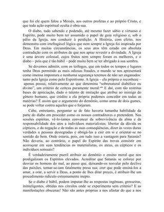 que foi ele quem falou a Moisés, aos outros profetas e ao próprio Cristo, e
que toda ação espiritual oculta é obra sua.
    O diabo, tudo sabendo e podendo, até mesmo fazer sábio e virtuoso o
Espírito, pode muito bem ter assumido o papel de guia religioso e, sob o
pálio da Igreja, nos conduzir à perdição. A História, com efeito, nos
demonstra com irrefragável lógica que nem sempre a Igreja foi inspirada por
Deus. Em muitas circunstâncias, os seus atos têm estado em absoluta
contradição com os atributos de que nos apraz revestir a divindade. A Igreja
é uma árvore colossal, cujos frutos nem sempre foram os melhores, e o
diabo – pois que é tão hábil – pode muito bem se ter abrigado à sua sombra.
    Se devemos admitir, com os teólogos, que em todos os tempos e lugares
tenha Deus permitido as mais odiosas fraudes, o mundo se nos apresentará
como imensa impostura e nenhuma segurança teremos de não ser enganados:
tanto pela Igreja como pelo Espiritismo. A Igreja – ela própria o reconhece –
 apenas possui, relativamente ao que denomina “sobrenatural diabólico ou
divino”, um critério de certeza puramente moral.cclx E daí, com tão restritas
bases de apreciação, dado o talento de imitação que atribui ao inimigo do
gênero humano, que crédito a ela própria podemos conceder em todas as
matérias? É assim que o argumento do demônio, como arma de dois gumes,
se pode voltar contra aqueles que o forjaram.
    Cabe, entretanto, perguntar se de fato haveria tamanha habilidade da
parte do diabo em proceder como os nossos contraditores o pretendem. Nas
sessões espíritas, vê-lo-íamos convencer da sobrevivência da alma e da
responsabilidade dos atos a indivíduos materialistas; libertar da dúvida os
cépticos, e da negação e de todas as suas conseqüências, dizer às vezes duras
verdades a pessoas desregradas e obrigá-las a cair em si e orientar-se no
sentido do bem. Onde estaria, pois, em tudo isso a vantagem para Satanás?
Não deveria, ao contrário, o papel do Espírito das trevas consistir em
acoroçoar em suas tendências os materialistas, os ateus, os cépticos e os
indivíduos sensuais?
    É verdadeiramente pueril atribuir ao demônio o ensino moral que nos
prodigalizam os Espíritos elevados. Acreditar que Satanás se esforce por
desviar os homens do mal, ao passo que, deixando-os resvalar pelo declive
das paixões, tornar-se-iam fatalmente presa sua; crer que pode ensiná-los a
amar, a orar, a servir a Deus, a ponto de lhes ditar preces, é atribuir-lhe um
procedimento ridículo extremamente inepto.
    Se o diabo é hábil, podem imputar-lhe as respostas ingênuas, grosseiras,
ininteligentes, obtidas nos círculos onde se experimenta sem critério? E as
manifestações obscenas! Não são antes próprias a nos afastar do que a nos
 