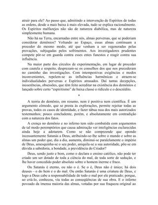 atrair para ele? Ao passo que, admitindo a intervenção de Espíritos de todas
as ordens, desde a mais baixa à mais elevada, tudo se explica racionalmente.
Os Espíritos malfazejos não são de natureza diabólica, mas de natureza
simplesmente humana.
    Não há na Terra, encarnadas entre nós, almas perversas, que se poderiam
considerar demônios? Voltando ao Espaço, essas almas continuam a
proceder do mesmo modo, até que venham a ser regeneradas pelas
provações, subjugadas pelos sofrimentos. Aos investigadores prudentes
compete pôr-se em guarda contra esses entes funestos e reagir contra sua
influência.
    Na maior parte dos círculos de experimentação, em lugar de proceder
com cautela e respeito, desprezam-se os conselhos dos que nos precederam
no caminho das investigações. Com intempestivas exigências e modos
inconvenientes, repelem-se as influências harmônicas e atraem-se
individualidades perversas e Espíritos atrasados. Daí tantas decepções,
incoerências, obsessões, que têm feito acreditar na existência dos demônios e
lançado sobre certo “espiritismo” de baixa classe o ridículo e o descrédito.
                                     *
    A teoria do demônio, em resumo, nem é positiva nem científica. É um
argumento cômodo, que se presta às explorações, permite rejeitar todas as
provas, todos os casos de identidade, e fazer tábua rasa dos mais autorizados
testemunhos; pouco concludente, porém, e absolutamente em contradição
com a natureza dos fatos.
    A crença no demônio e no inferno tem sido combatida com argumentos
de tal modo peremptórios que causa admiração ver inteligências esclarecidas
ainda hoje a adotarem. Como se não compreende que opondo
incessantemente Satanás a Deus, atribuindo-se-lhe sobre o mundo e sobre as
almas um poder que, dia a dia, aumenta, diminui-se paralelamente o império
de Deus, amesquinha-se o seu poder, aniquila-se a sua autoridade, põe-se em
dúvida a sabedoria, a bondade, a previdência do Criador?
    Deus, sendo justo e bom, como o declara o ensino católico, não pode ter
criado um ser dotado de toda a ciência do mal, de toda sorte de sedução, e
lhe haver concedido poder absoluto sobre o homem inerme e fraco.
    Ou Satanás é eterno, ou não o é. Se o é, Deus não é único; há dois
deuses – o do bem e o do mal. Ou então Satanás é uma criatura de Deus, e
logo a Deus cabe a responsabilidade de todo o mal por ele praticado; porque,
ao criá-lo, conheceu, viu todas as conseqüências de sua obra. E o inferno
povoado da imensa maioria das almas, votadas por sua fraqueza original ao
 