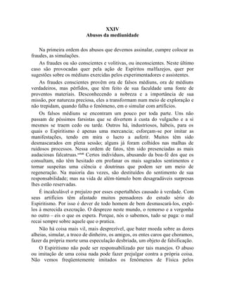 XXIV
                          Abusos da mediunidade

    Na primeira ordem dos abusos que devemos assinalar, cumpre colocar as
fraudes, as simulações.
    As fraudes ou são conscientes e volitivas, ou inconscientes. Neste último
caso são provocadas quer pela ação de Espíritos malfazejos, quer por
sugestões sobre os médiuns exercidas pelos experimentadores e assistentes.
    As fraudes conscientes provêm ora de falsos médiuns, ora de médiuns
verdadeiros, mas pérfidos, que têm feito de sua faculdade uma fonte de
proventos materiais. Desconhecendo a nobreza e a importância de sua
missão, por natureza preciosa, eles a transformam num meio de exploração e
não trepidam, quando falha o fenômeno, em o simular com artifícios.
    Os falsos médiuns se encontram um pouco por toda parte. Uns não
passam de péssimos farsistas que se divertem à custa do vulgacho e a si
mesmos se traem cedo ou tarde. Outros há, industriosos, hábeis, para os
quais o Espiritismo é apenas uma mercancia; esforçam-se por imitar as
manifestações, tendo em mira o lucro a auferir. Muitos têm sido
desmascarados em plena sessão; alguns já foram colhidos nas malhas de
ruidosos processos. Nessa ordem de fatos, têm sido presenciadas as mais
audaciosas falcatruas.cclxiii Certos indivíduos, abusando da boa-fé dos que os
consultam, não têm hesitado em profanar os mais sagrados sentimentos e
tornar suspeitas uma ciência e doutrinas que podem ser um meio de
regeneração. Na maioria das vezes, são destituídos do sentimento de sua
responsabilidade; mas na vida de além-túmulo bem desagradáveis surpresas
lhes estão reservadas.
    É incalculável o prejuízo por esses espertalhões causado à verdade. Com
seus artifícios têm afastado muitos pensadores do estudo sério do
Espiritismo. Por isso é dever de todo homem de bem desmascará-los, expô-
los à merecida execração. O desprezo neste mundo, o remorso e a vergonha
no outro – eis o que os espera. Porque, nós o sabemos, tudo se paga: o mal
recai sempre sobre aquele que o pratica.
    Não há coisa mais vil, mais desprezível, que bater moeda sobre as dores
alheias, simular, a troco de dinheiro, os amigos, os entes caros que choramos,
fazer da própria morte uma especulação desbriada, um objeto de falsificação.
    O Espiritismo não pode ser responsabilizado por tais manejos. O abuso
ou imitação de uma coisa nada pode fazer prejulgar contra a própria coisa.
Não vemos freqüentemente imitados os fenômenos de Física pelos
 