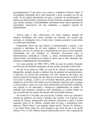 prestidigitadores? E que prova isso contra a verdadeira Ciência? Nada. O
investigador inteligente deve estar precavido e fazer constante uso de sua
razão. Se há alguns laboratórios em que, a pretexto de manifestações, se
pratica um odioso tráfico, numerosos círculos existem, compostos de pessoas
cujo caráter, posição e honorabilidade constituem outras tantas garantias de
sinceridade, inacessíveis, em tais condições, a qualquer suspeita de
charlatanismo.
                                     *
    Tem-se dado o fato – observemos – de certos médiuns, dotados de
notáveis faculdades, não terem vacilado em misturar, nas sessões que
realizam, as simulações com os fatos reais, visando aumentar os proventos
ou a fama que desfrutam.
    Perguntarão talvez por que anuem os desencarnados a prestar o seu
concurso a indivíduos de tal sorte indignos. A resposta é fácil. Esses
Espíritos, em seu vivo desejo de se manifestarem aos que na Terra amaram,
encontrando em tais médiuns os elementos necessários para se
materializarem, tornando-se visíveis, e, assim, demonstrarem a própria
sobrevivência, não hesitam em utilizar os meios que se lhes oferecem, não
obstante a indignidade dos intermediários.
    Foi o que sucedeu em 1906, 1907 e 1908, no curso de sessões efetuadas
em Paris por um médium estrangeiro, de que já falei no prefácio desta obra.
    No dia 18 de junho de 1908, em casa do Sr. David, no Boulevard des
Batignolles, estando sentado o médium fora do gabinete de materializações,
à meia-luz, no círculo dos assistentes, foi visto formar-se um braço, que
parecia surgir de um ângulo da sala. Descreveu um movimento circular e nos
veio tocar a cabeça, a mim e ao reverendo Benezech, pastor protestante,
sentado ao pé de mim. Do soalho saiu um fantasma vaporoso, que se ergueu
à vista de todos, e uma voz se fez ouvir, proferindo um nome bem conhecido.
Em seguida se foi abaixando e dissipou-se gradualmente no soalho. O
médium, bem desperto, assinalava esses fenômenos, ao mesmo tempo em
que se produziam em lugares da sala que não teria podido alcançar.
    Na sessão de 12 de julho, em casa da Sra. Cornély, estava eu colocado à
entrada do gabinete, em frente à abertura das cortinas. Um Espírito, com
estatura de criança, desprezando essa abertura, atravessou o pano, à minha
esquerda, junto ao Sr. Debrus, sentado atrás de mim, e pronunciou estas
palavras: “Maria, Rosa”, e em seguida: “papá, mamã!” Tocou o Sr. Debrus, e
o seu lindo braço roliço foi visto alongar-se por cima da sua e da minha
cabeça. O Sr. e a Sra. Debrus ficaram convencidos de ter visto a aparição de
 