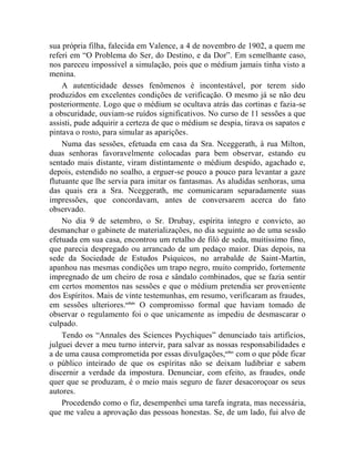 sua própria filha, falecida em Valence, a 4 de novembro de 1902, a quem me
referi em “O Problema do Ser, do Destino, e da Dor”. Em semelhante caso,
nos pareceu impossível a simulação, pois que o médium jamais tinha visto a
menina.
    A autenticidade desses fenômenos é incontestável, por terem sido
produzidos em excelentes condições de verificação. O mesmo já se não deu
posteriormente. Logo que o médium se ocultava atrás das cortinas e fazia-se
a obscuridade, ouviam-se ruídos significativos. No curso de 11 sessões a que
assisti, pude adquirir a certeza de que o médium se despia, tirava os sapatos e
pintava o rosto, para simular as aparições.
    Numa das sessões, efetuada em casa da Sra. Nceggerath, à rua Milton,
duas senhoras favoravelmente colocadas para bem observar, estando eu
sentado mais distante, viram distintamente o médium despido, agachado e,
depois, estendido no soalho, a erguer-se pouco a pouco para levantar a gaze
flutuante que lhe servia para imitar os fantasmas. As aludidas senhoras, uma
das quais era a Sra. Nceggerath, me comunicaram separadamente suas
impressões, que concordavam, antes de conversarem acerca do fato
observado.
    No dia 9 de setembro, o Sr. Drubay, espírita íntegro e convicto, ao
desmanchar o gabinete de materializações, no dia seguinte ao de uma sessão
efetuada em sua casa, encontrou um retalho de filó de seda, muitíssimo fino,
que parecia despregado ou arrancado de um pedaço maior. Dias depois, na
sede da Sociedade de Estudos Psíquicos, no arrabalde de Saint-Martin,
apanhou nas mesmas condições um trapo negro, muito comprido, fortemente
impregnado de um cheiro de rosa e sândalo combinados, que se fazia sentir
em certos momentos nas sessões e que o médium pretendia ser proveniente
dos Espíritos. Mais de vinte testemunhas, em resumo, verificaram as fraudes,
em sessões ulteriores.cclxiv O compromisso formal que haviam tomado de
observar o regulamento foi o que unicamente as impediu de desmascarar o
culpado.
    Tendo os “Annales des Sciences Psychiques” denunciado tais artifícios,
julguei dever a meu turno intervir, para salvar as nossas responsabilidades e
a de uma causa comprometida por essas divulgações,cclxv com o que pôde ficar
o público inteirado de que os espíritas não se deixam ludibriar e sabem
discernir a verdade da impostura. Denunciar, com efeito, as fraudes, onde
quer que se produzam, é o meio mais seguro de fazer desacoroçoar os seus
autores.
    Procedendo como o fiz, desempenhei uma tarefa ingrata, mas necessária,
que me valeu a aprovação das pessoas honestas. Se, de um lado, fui alvo de
 