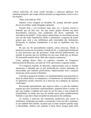 críticas malévolas, do outro recebi elevados e calorosos aplausos. Um
eminente psiquista, que ocupa saliente posição na magistratura, escreve-me a
tal respeito:
         “Paris, 8 de abril de 1910.
         Admirei vossa coragem no incidente M., porque adivinho quanto
     deveis ter sofrido, sendo obrigado a protestar.
         Fizestes bem e vos revelastes mais uma vez o homem sincero e
     honrado que de fato sois. Sei que certos grupos ficaram um tanto
     descontentes convosco, mas cumpristes um dever, expelindo “os
     mercadores do templo”. O que lança o desprestígio no movimento de que
     sois um dos mais respeitáveis chefes é justamente a cegueira de certos
     grupos que, com a sua indiferença pela sinceridade dos fenômenos,
     favorecem os médiuns fraudulentos e os que se rejubilam com tais
     fraudes.
         No que me diz pessoalmente respeito, estou convosco. Desde as
     primeiras sessões me foi patente a fraude de M., e compreendi facilmente
     os seus processos, que são grosseiros. Nada articulei publicamente, em
     atenção às pessoas que me acolhiam em sua casa, tendo-me, ao demais,
     M. prometido sessões sérias. Mas não cumpriu a promessa.”
     Como epílogo desses fatos, os espíritas, reunidos no Congresso
Internacional de Bruxelas, em maio de 1910, aprovaram a seguinte moção:
         “O Congresso Espírita de Bruxelas, impressionado com as fraudes
     numerosas e repetidas que se têm produzido.nas sessões efetuadas, na
     obscuridade, por médiuns profissionais, impressionado com o prejuízo
     moral que assim causam à Doutrina:
         Convida os grupos de estudos e os experimentadores que procuram os
     fatos de ordem física, os transportes e os fenômenos de materialização, a
     só admitirem sessões obscuras ou à meia-luz em condições de rigorosa
     verificação;
         Recomenda especialmente, que sejam as mãos e os pés dos médiuns
     seguros por dois assistentes experimentados, enquanto durar a sessão, ou
     que seja isolado o médium por meio de um fio tenso e sem solução de
     continuidade; ou ainda, que seja ele metido numa jaula cuidadosamente
     fechada e cuja chave fique em poder de uma pessoa de confiança;
         As sessões à meia-luz são muitíssimo preferíveis, por serem os
     fenômenos verificados por todos os assistentes. Com isso deve contentar-
     se um médium bem dotado, ao passo que se torna suspeito quando exige
     a obscuridade, embora esta aumente a força física, porque pode fazer
 