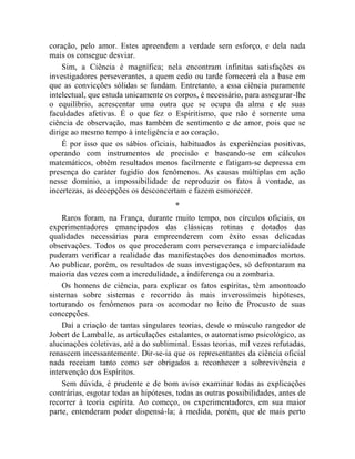 coração, pelo amor. Estes apreendem a verdade sem esforço, e dela nada
mais os consegue desviar.
    Sim, a Ciência é magnífica; nela encontram infinitas satisfações os
investigadores perseverantes, a quem cedo ou tarde fornecerá ela a base em
que as convicções sólidas se fundam. Entretanto, a essa ciência puramente
intelectual, que estuda unicamente os corpos, é necessário, para assegurar-lhe
o equilíbrio, acrescentar uma outra que se ocupa da alma e de suas
faculdades afetivas. É o que fez o Espiritismo, que não é somente uma
ciência de observação, mas também de sentimento e de amor, pois que se
dirige ao mesmo tempo à inteligência e ao coração.
    É por isso que os sábios oficiais, habituados às experiências positivas,
operando com instrumentos de precisão e baseando-se em cálculos
matemáticos, obtêm resultados menos facilmente e fatigam-se depressa em
presença do caráter fugidio dos fenômenos. As causas múltiplas em ação
nesse domínio, a impossibilidade de reproduzir os fatos à vontade, as
incertezas, as decepções os desconcertam e fazem esmorecer.
                                       *
    Raros foram, na França, durante muito tempo, nos círculos oficiais, os
experimentadores emancipados das clássicas rotinas e dotados das
qualidades necessárias para empreenderem com êxito essas delicadas
observações. Todos os que procederam com perseverança e imparcialidade
puderam verificar a realidade das manifestações dos denominados mortos.
Ao publicar, porém, os resultados de suas investigações, só defrontaram na
maioria das vezes com a incredulidade, a indiferença ou a zombaria.
    Os homens de ciência, para explicar os fatos espíritas, têm amontoado
sistemas sobre sistemas e recorrido às mais inverossímeis hipóteses,
torturando os fenômenos para os acomodar no leito de Procusto de suas
concepções.
    Daí a criação de tantas singulares teorias, desde o músculo rangedor de
Jobert de Lamballe, as articulações estalantes, o automatismo psicológico, as
alucinações coletivas, até a do subliminal. Essas teorias, mil vezes refutadas,
renascem incessantemente. Dir-se-ia que os representantes da ciência oficial
nada receiam tanto como ser obrigados a reconhecer a sobrevivência e
intervenção dos Espíritos.
    Sem dúvida, é prudente e de bom aviso examinar todas as explicações
contrárias, esgotar todas as hipóteses, todas as outras possibilidades, antes de
recorrer à teoria espírita. Ao começo, os experimentadores, em sua maior
parte, entenderam poder dispensá-la; à medida, porém, que de mais perto
 