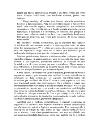 recear que dela se aproveite para fraudar, o que tem ocorrido em certos
    casos. Cumpre satisfazer-se com resultados menores, porém mais
    seguros;
         O Congresso dirige, além disso, uma instante exortação aos médiuns
    honestos e desinteressados. Pede-lhes que intensifiquem o zelo por bem
    servir uma verdade sagrada, verdade comprometida por desbriados
    simuladores, e lhes recorda que, se a fraude acarreta uma justa e severa
    reprovação, a dedicação e a sinceridade, ao contrário, lhes granjeiam a
    estima e o reconhecimento de todos, bem como a assistência das elevadas
    Inteligências invisíveis, que velam pelo progresso de nossas crenças
    neste mundo.”
    Há – dissemos – fraudes inconscientes, que se explicam pela sugestão.
Os médiuns são extremamente sensíveis à ação sugestiva, tanto dos vivos
como dos desencarnados.cclxvi O estado de espírito das pessoas que tomam
parte nas experiências reage sobre eles e exerce uma influência que os
médiuns não distinguem, mas que é às vezes considerável.
    Médiuns perfeitamente honestos e desinteressados confessam que são
impelidos à fraude, em certos meios, por uma força oculta. Na maior parte,
resistem a tais sugestões, prefeririam renunciar ao exercício de suas
faculdades a se deixarem arrastar por esse resvaladouro. Alguns cedem a
essas influências; e um momento de fraqueza bastará para levantar dúvidas
sobre todas as experiências em que houverem figurado.
    Certas fraudes, verificadas com diversos médiuns, podem ser atribuídas a
sugestões exteriores, quer humanas, quer espíritas. Às vezes coincidem e se
combinam as duas influências. Os cépticos mal-intencionados são
secundados por auxiliares do Além. E então o poder sugestivo será tanto
mais irresistível quanto mais impressionável for o médium e estiver mais
profundamente imerso no transe e insuficientemente protegido. Vê-se a que
perigos está este exposto; em certas sessões, mal constituídas, mal dirigidas,
pode tornar-se vítima das forças exteriores combinadas. Não era esse o caso
do médium M., de que acabamos de falar e que consigo trazia o filó e os
outros objetos necessários às simulações. A premeditação era nele evidente;
os artifícios eram calculados, previamente preparados.
    Acontece que o médium, principalmente o médium escrevente, se
sugestiona a si mesmo e, num impulso automático, escreve comunicações
que abusivamente atribui a Espíritos desencarnados. Essa auto-sugestão é
uma espécie de indução do “ego” normal ao “ego” subconsciente, que não é
um ser distinto, como vimos precedentemente, mas uma modalidade mais
extensa da personalidade. Nesse caso, com a mais perfeita boa-fé, o médium
 