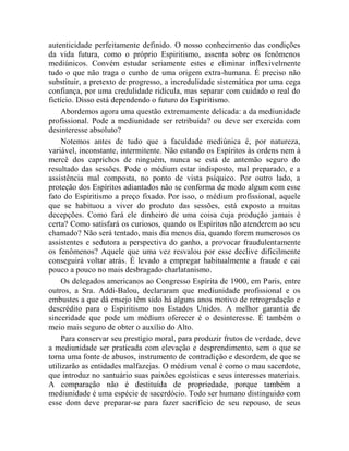 autenticidade perfeitamente definido. O nosso conhecimento das condições
da vida futura, como o próprio Espiritismo, assenta sobre os fenômenos
mediúnicos. Convém estudar seriamente estes e eliminar inflexivelmente
tudo o que não traga o cunho de uma origem extra-humana. É preciso não
substituir, a pretexto de progresso, a incredulidade sistemática por uma cega
confiança, por uma credulidade ridícula, mas separar com cuidado o real do
fictício. Disso está dependendo o futuro do Espiritismo.
     Abordemos agora uma questão extremamente delicada: a da mediunidade
profissional. Pode a mediunidade ser retribuída? ou deve ser exercida com
desinteresse absoluto?
     Notemos antes de tudo que a faculdade mediúnica é, por natureza,
variável, inconstante, intermitente. Não estando os Espíritos às ordens nem à
mercê dos caprichos de ninguém, nunca se está de antemão seguro do
resultado das sessões. Pode o médium estar indisposto, mal preparado, e a
assistência mal composta, no ponto de vista psíquico. Por outro lado, a
proteção dos Espíritos adiantados não se conforma de modo algum com esse
fato do Espiritismo a preço fixado. Por isso, o médium profissional, aquele
que se habituou a viver do produto das sessões, está exposto a muitas
decepções. Como fará ele dinheiro de uma coisa cuja produção jamais é
certa? Como satisfará os curiosos, quando os Espíritos não atenderem ao seu
chamado? Não será tentado, mais dia menos dia, quando forem numerosos os
assistentes e sedutora a perspectiva do ganho, a provocar fraudulentamente
os fenômenos? Aquele que uma vez resvalou por esse declive dificilmente
conseguirá voltar atrás. É levado a empregar habitualmente a fraude e cai
pouco a pouco no mais desbragado charlatanismo.
     Os delegados americanos ao Congresso Espírita de 1900, em Paris, entre
outros, a Sra. Addi-Balou, declararam que mediunidade profissional e os
embustes a que dá ensejo têm sido há alguns anos motivo de retrogradação e
descrédito para o Espiritismo nos Estados Unidos. A melhor garantia de
sinceridade que pode um médium oferecer é o desinteresse. É também o
meio mais seguro de obter o auxílio do Alto.
     Para conservar seu prestígio moral, para produzir frutos de verdade, deve
a mediunidade ser praticada com elevação e desprendimento, sem o que se
torna uma fonte de abusos, instrumento de contradição e desordem, de que se
utilizarão as entidades malfazejas. O médium venal é como o mau sacerdote,
que introduz no santuário suas paixões egoísticas e seus interesses materiais.
A comparação não é destituída de propriedade, porque também a
mediunidade é uma espécie de sacerdócio. Todo ser humano distinguido com
esse dom deve preparar-se para fazer sacrifício de seu repouso, de seus
 