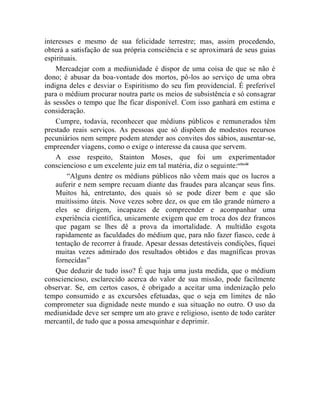 interesses e mesmo de sua felicidade terrestre; mas, assim procedendo,
obterá a satisfação de sua própria consciência e se aproximará de seus guias
espirituais.
    Mercadejar com a mediunidade é dispor de uma coisa de que se não é
dono; é abusar da boa-vontade dos mortos, pô-los ao serviço de uma obra
indigna deles e desviar o Espiritismo do seu fim providencial. É preferível
para o médium procurar noutra parte os meios de subsistência e só consagrar
às sessões o tempo que lhe ficar disponível. Com isso ganhará em estima e
consideração.
    Cumpre, todavia, reconhecer que médiuns públicos e remunerados têm
prestado reais serviços. As pessoas que só dispõem de modestos recursos
pecuniários nem sempre podem atender aos convites dos sábios, ausentar-se,
empreender viagens, como o exige o interesse da causa que servem.
    A esse respeito, Stainton Moses, que foi um experimentador
consciencioso e um excelente juiz em tal matéria, diz o seguinte:cclxviii
        “Alguns dentre os médiuns públicos não vêem mais que os lucros a
    auferir e nem sempre recuam diante das fraudes para alcançar seus fins.
    Muitos há, entretanto, dos quais só se pode dizer bem e que são
    muitíssimo úteis. Nove vezes sobre dez, os que em tão grande número a
    eles se dirigem, incapazes de compreender e acompanhar uma
    experiência científica, unicamente exigem que em troca dos dez francos
    que pagam se lhes dê a prova da imortalidade. A multidão esgota
    rapidamente as faculdades do médium que, para não fazer fiasco, cede à
    tentação de recorrer à fraude. Apesar dessas detestáveis condições, fiquei
    muitas vezes admirado dos resultados obtidos e das magníficas provas
    fornecidas”
    Que deduzir de tudo isso? É que haja uma justa medida, que o médium
consciencioso, esclarecido acerca do valor de sua missão, pode facilmente
observar. Se, em certos casos, é obrigado a aceitar uma indenização pelo
tempo consumido e as excursões efetuadas, que o seja em limites de não
comprometer sua dignidade neste mundo e sua situação no outro. O uso da
mediunidade deve ser sempre um ato grave e religioso, isento de todo caráter
mercantil, de tudo que a possa amesquinhar e deprimir.
 