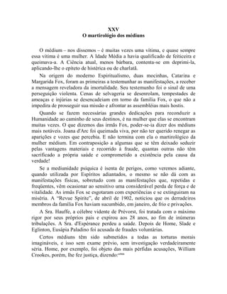 XXV
                       O martirológio dos médiuns

    O médium – nos dissemos – é muitas vezes uma vítima, e quase sempre
essa vítima é uma mulher. A Idade Média a havia qualificado de feiticeira e
queimava-a. A Ciência atual, menos bárbara, contenta-se em deprimi-la,
aplicando-lhe o epíteto de histérica ou de charlatã.
    Na origem do moderno Espiritualismo, duas mocinhas, Catarina e
Margarida Fox, foram as primeiras a testemunhar as manifestações, a receber
a mensagem reveladora da imortalidade. Seu testemunho foi o sinal de uma
perseguição violenta. Cenas de selvageria se desenrolam, tempestades de
ameaças e injúrias se desencadeiam em torno da família Fox, o que não a
impedira de prosseguir sua missão e afrontar as assembléias mais hostis.
    Quando se fazem necessárias grandes dedicações para reconduzir a
Humanidade ao caminho de seus destinos, é na mulher que elas se encontram
muitas vezes. O que dizemos das irmãs Fox, poder-se-ia dizer dos médiuns
mais notáveis. Joana d'Arc foi queimada viva, por não ter querido renegar as
aparições e vozes que percebia. E não termina com ela o martirológico da
mulher médium. Em contraposição a algumas que se têm deixado seduzir
pelas vantagens materiais e recorrido à fraude, quantas outras não têm
sacrificado a própria saúde e comprometido a existência pela causa da
verdade!
    Se a mediunidade psíquica é isenta de perigos, como veremos adiante,
quando utilizada por Espíritos adiantados, o mesmo se não dá com as
manifestações físicas, sobretudo com as manifestações que, repetidas e
freqüentes, vêm ocasionar ao sensitivo uma considerável perda de força e de
vitalidade. As irmãs Fox se esgotaram com experiências e se extinguiram na
miséria. A “Revue Spirite”, de abril de 1902, noticiou que os derradeiros
membros da família Fox haviam sucumbido, em janeiro, de frio e privações.
    A Sra. Hauffe, a célebre vidente de Prévorst, foi tratada com o máximo
rigor por seus próprios pais e expirou aos 28 anos, ao fim de inúmeras
tribulações. A Sra. d'Espérance perdeu a saúde. Depois de Home, Slade e
Eglinton, Eusápia Paladino foi acusada de fraudes voluntárias.
    Certos médiuns têm sido submetidos a todas as torturas morais
imagináveis, e isso sem exame prévio, sem investigação verdadeiramente
séria. Home, por exemplo, foi objeto das mais pérfidas acusações, William
Crookes, porém, lhe fez justiça, dizendo:cclxix
 