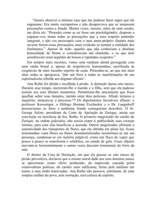 “Jamais observei o mínimo caso que me pudesse fazer supor que ele
    enganasse. Era muito escrupuloso e não desaprovava que se tomassem
    precauções contra a fraude. Muitas vezes, mesmo, antes de uma sessão,
    me dizia ele: “Procedei como se eu fosse um prestidigitador, disposto a
    enganar-vos; tomai todas as precauções que a meu respeito puderdes
    imaginar, e não vos preocupeis com o meu amor-próprio. Quanto mais
    severas forem essas precauções, mais evidente se tornará a realidade dos
    fenômenos.” Apesar de tudo, aqueles que não conheciam a absoluta
    honestidade de Home o consideravam um charlatão, e os que nele
    acreditavam eram argüidos de loucos e reputados suspeitos.”
    Em tempos mais recentes, vimos uma médium alemã perseguida com
uma sanha brutal e, apesar de respeitáveis testemunhos, sacrificada às
exigências de mais tacanho espírito de casta. Pretendia-se, ao que nas mais
altas rodas se apregoava, “pôr um freio a todas as manifestações de um
espiritualismo rebelde aos dogmas oficiais”.
    Ana Rothe foi detida e recolhida à prisão. A detenção durou oito meses.
Durante esse tempo, morreram-lhe o marido e a filha, sem que ela pudesse
assistir aos seus últimos momentos. Permitiram-lhe unicamente que fosse
ajoelhar sobre seus túmulos, metida entre dois policiais. Afinal, termina o
inquérito; instaura-se o processo.cclxx Os depoimentos favoráveis afluem: o
professor Koessinger, o filólogo Herman Eischacker e o Dr. Langsdorff
presenciaram os fatos e nenhuma fraude conseguiram descobrir. O Sr.
George Sulzer, presidente da Corte de Apelação de Zurique, atesta sua
convicção na inocência da Sra. Rothe. O primeiro magistrado do cantão de
Zurique, na ordem judiciária, não receia expor à publicidade suas crenças
íntimas, para com elas beneficiar a acusada. Outros magistrados afirmam a
autenticidade dos transportes de flores, que ela obtinha em plena luz. Essas
testemunhas viam flores ou frutos desmaterializados reconstituir-se em sua
presença, condensar-se em matéria palpável, como um floco de vapor que
pouco a pouco se transforma e solidifica, no estado de gelo. Esses objetos
moviam-se horizontalmente e outras vezes desciam lentamente do forro da
sala.
    O diretor da Casa de Detenção, em que ela passou os oito meses de
prisão preventiva, declarou que o ensino moral dado aos seus detentos nunca
se aproximou, como efeito produzido, da impressão causada pelas
comovedoras práticas, do caráter mais edificante, feitas pela médium em
transe a suas irmãs transviadas. Ana Rothe não passava, entretanto, de uma
simples mulher do povo, sem instrução, sem cultura de espírito.
 