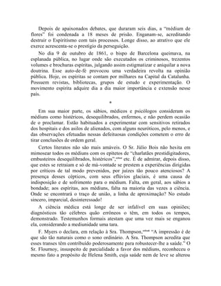Depois de apaixonados debates, que duraram seis dias, a “médium de
flores” foi condenada a 18 meses de prisão. Enganam-se, acreditando
destruir o Espiritismo com tais processos. Longe disso, ao atrativo que ele
exerce acrescenta-se o prestígio da perseguição.
    No dia 9 de outubro de 1861, o bispo de Barcelona queimava, na
esplanada pública, no lugar onde são executados os criminosos, trezentos
volumes e brochuras espíritas, julgando assim estigmatizar e aniquilar a nova
doutrina. Esse auto-de-fé provocou uma verdadeira revolta na opinião
pública. Hoje, os espíritas se contam por milhares na Capital da Catalunha.
Possuem revistas, bibliotecas, grupos de estudo e experimentação. O
movimento espírita adquire dia a dia maior importância e extensão nesse
país.
                                       *
    Em sua maior parte, os sábios, médicos e psicólogos consideram os
médiuns como histéricos, desequilibrados, enfermos, e não perdem ocasião
de o proclamar. Estão habituados a experimentar com sensitivos retirados
dos hospitais e dos asilos de alienados, com alguns neuróticos, pelo menos, e
das observações efetuadas nessas defeituosas condições cometem o erro de
tirar conclusões de ordem geral.
    Certos literatos não são mais amáveis. O Sr. Júlio Bois não hesita em
mimosear todos os médiuns com os epítetos de “charlatães prestidigitadores,
embusteiros desequilibrados, histéricos”,cclxxi etc. É de admirar, depois disso,
que estes se retraiam e só de má-vontade se prestem a experiências dirigidas
por críticos de tal modo prevenidos, por juízes tão pouco atenciosos? A
presença desses cépticos, com seus eflúvios glaciais, é uma causa de
indisposição e de sofrimento para o médium. Falta, em geral, aos sábios a
bondade; aos espíritas, aos médiuns, falta na maioria das vezes a ciência.
Onde se encontrará o traço de união, a linha de aproximação? No estudo
sincero, imparcial, desinteressado!
    A ciência médica está longe de ser infalível em suas opiniões;
diagnósticos tão célebres quão errôneos o têm, em todos os tempos,
demonstrado. Testemunhos formais atestam que uma vez mais se enganou
ela, considerando a mediunidade uma tara.
    F. Myers o declara, em relação à Sra. Thompson, cclxxii “A impressão é de
que são tão naturais como o sono ordinário. A Sra. Thompson acredita que
esses transes têm contribuído poderosamente para robustecer-lhe a saúde.” O
Sr. Flournoy, insuspeito de parcialidade a favor dos médiuns, reconheceu o
mesmo fato a propósito de Helena Smith, cuja saúde nem de leve se alterou
 