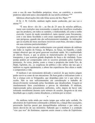 com o uso de suas faculdades psíquicas; nisso, ao contrário, a encontra
poderoso adjuvante para o desempenho de sua tarefa cotidiana. cclxxiii
    Idênticas observações têm sido feitas acerca da Sra. Piper. cclxxiv
    O Sr. J. W. Colville, médium inglês muito conhecido, por sua vez o
atesta:cclxxv
         “É meu dever – diz ele –, ao fim de 25 anos de missões públicas,
    trazer sem restrições meu testemunho a respeito dos benéficos resultados
    que me produziu, em todos os sentidos, a mediunidade, tal como a tenho
    exercido. Lucrei de modo considerável, tanto mental como fisicamente,
    com o uso desta faculdade e com essas experiências, que parecem não
    raro perigosas, quando não são suficientemente estudadas. As indicações
    que eu recebia de meus auxiliares invisíveis eram boas, elevadas e dignas
    em suas mínimas particularidades.”
    Eu próprio tenho travado conhecimento com grande número de médiuns
em todas as regiões da França, na Bélgica, na Suíça, na Espanha, e pude
sempre observar que em geral gozavam excelente saúde. Só a mediunidade
de efeitos físicos, a que se presta às materializações de Espíritos e aos
transportes, é que acarreta grande dispêndio de força e de vitalidade. Essas
perdas podem ser compensadas com os socorros prestados pelos Espíritos
protetores. Às vezes, porém, como o vimos a propósito das irmãs Fox, de
Slade, Eglinton, etc., as exigências do público e dos sábios são tais que o
médium se esgota rapidamente; o abuso das experiências lhes altera a saúde
e compromete a vida.
    O médium é um instrumento delicado e sensível, de que muitos julgam
poder servir-se como de um mecanismo. De bom grado o utilizariam como o
faz a criança com os brinquedos, que despedaça para ver o que neles se
oculta. Não se tem suficientemente em consideração o trabalho de
desenvolvimento reclamado pelas faculdades que desabrocham. Exigem-se
imediatamente fatos concludentes e provas de identidade. O médium,
impressionado pelos pensamentos ambientes, sofre; depois de haver sido
torturado moralmente durante certo número de sessões, desgosta-se de uma
faculdade que o expõe a tantos dissabores, e termina por se retrair.
                                     *
    Os médiuns terão ainda por muito tempo que sofrer pela verdade. Os
adversários do Espiritismo continuarão a difamá-los, a lançar-lhes acusações;
procurarão fazê-los passar por desequilibrados enfermos e por todos os
meios desviá-los de seu ministério. Sabendo que o médium é a condição
“sine qua non” do fenômeno, esperam assim causar a ruína do Espiritismo
 